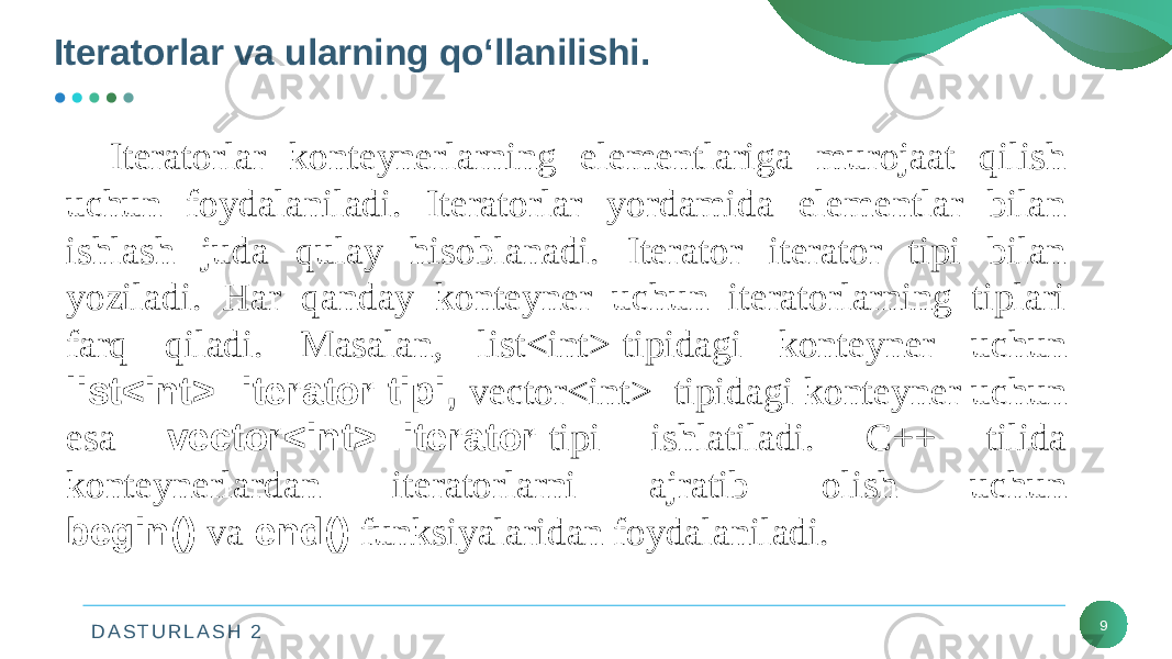 D A S T U R L A S H 2Iteratorlar va ularning qo‘llanilishi. 9Iteratorlar konteynerlarning elementlariga murojaat qilish uchun foydalaniladi. Iteratorlar yordamida elementlar bilan ishlash juda qulay hisoblanadi. Iterator iterator tipi bilan yoziladi. Har qanday konteyner uchun iteratorlarning tiplari farq qiladi. Masalan, list<int>   tipidagi konteyner uchun list<int>::iterator tipi, vector<int>   tipidagi konteyner uchun esa vector<int>::iterator   tipi ishlatiladi. C++ tilida konteynerlardan iteratorlarni ajratib olish uchun begin()   va   end() funksiyalaridan foydalaniladi. 