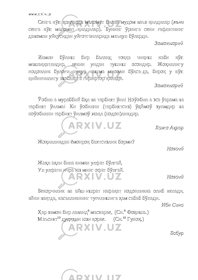 www.arxiv.uz Сенга кўп ҳолларда маломат билан мудом ваъз қилдилар ( яъни сенга кўп маломат қилдилар). Бунинг ўрнига сени ғафлатнинг давомли уйқусидан уйғотганларида маъқул бўларди. Замахшарий Илмли бўлиш бир баланд тоққа чиқиш каби кўп машаққатлидир, лекин ундан тушиш осондир. Жоҳиллигу нодонлик булоғи чуқур чашма мисоли бўлса-да, бироқ у кўп қийинчилигу азобларга гирифтор қилади. Замахшарий Ўобил-а мураббий бҳл ва тарбият ўил! Ноўобил-а эса ўарама ва тарбият ўилма! Ки ўобилни (тарбиятсиз) ўҳймоў зулмдир ва ноўобилни тарбият ўилмоў жақл (нодон)ликдир. Хожа А ҳ рор Жоҳилликдан ёмонроқ бахтсизлик борми? Навоий Жаҳл аҳли била кимки улфат бўлғай, Ул улфати ичра юз минг офат бўлғай. Навоий Бекорчилик ва айш-ишрат нафақат нодонликка олиб келади, айни вақтда, касалликнинг туғилишига ҳам сабаб бўлади. Ибн Сино Ҳар замон бир лаванд 9 масхарае, (Сн. 9 Фоҳиша.) Маъсият 10 дудидин юзи қорае. (Сн. 10 Гуноҳ.) Бобур 