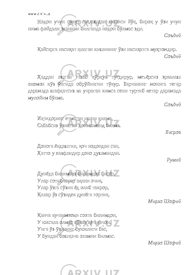 www.arxiv.uz Нодон учун сукут сақлашдан яхшиси йўқ, бироқ у ўзи учун нима фойдали эканини билганда нодон бўлмас эди. Саъдий Қайсарга насиҳат қилган кишининг ўзи насиҳатга муҳтождир. Саъдий Ҳаддан ошган ғазаб қўрқув туғдирур, меъёрсиз эркалаш оломон кўз ўнгида обрўйингни тўкур. Барчанинг жонига тегар даражада шафқатсиз ва учраган кимса сени туртиб кетар даражада мулойим бўлма. Саъдий Иқтидоринг етмаган ишни қилма, Сабабсиз ўзингни донишманд билма. Хисрав Донога ёндашгил, қоч нодондан сан, Ҳатто у хавфлидир доно душмандан. Румий Дунёда билимсиз билимдон бисёр, Улар сотиб юрар ақлни очиқ. Улар ўзга сўзин ёд олиб такрор, Қилар ўз сўзидек дунёга тортиқ. Мирза Шафий Қанча кучанмасин сохта билимдон, У юксала олмас кўкка ҳеч қачон. Унга ўз-ўзининг буюклиги бас, У бундан бошқача оламни билмас. Мирза Шафий 