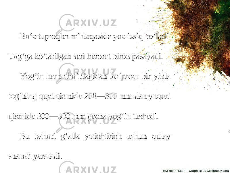 Bo‘z tuproqlar mintaqasida yoz issiq bo‘ladi. Tog‘ga ko‘tarilgan sari harorat biroz pasayadi. Yog‘in ham cho‘ldagidan ko‘proq: bir yilda tog‘ning quyi qismida 200—300 mm dan yuqori qismida 300—500 mm gacha yog‘in tushadi. Bu bahori g‘alla yetishtirish uchun qulay sharoit yaratadi. 