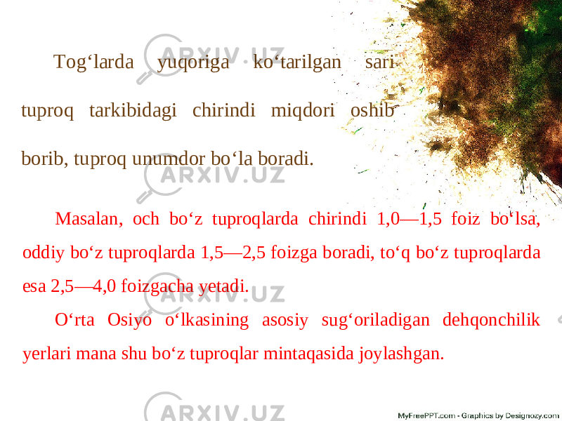 Tog‘larda yuqoriga ko‘tarilgan sari tuproq tarkibidagi chirindi miqdori oshib borib, tuproq unumdor bo‘la boradi. Masalan, och bo‘z tuproqlarda chirindi 1,0—1,5 foiz bo‘lsa, oddiy bo‘z tuproqlarda 1,5—2,5 foizga boradi, to‘q bo‘z tuproqlarda esa 2,5—4,0 foizgacha yetadi. O‘rta Osiyo o‘lkasining asosiy sug‘oriladigan dehqonchilik yerlari mana shu bo‘z tuproqlar mintaqasida joylashgan. 