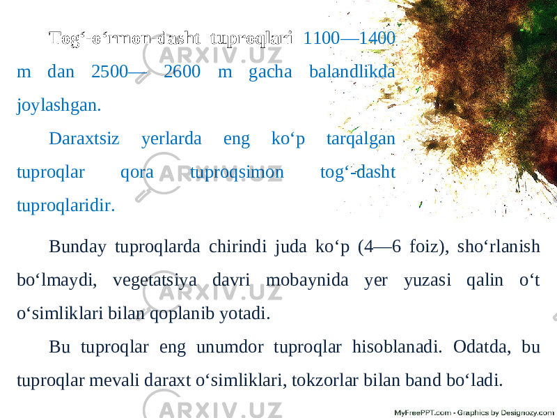 Tog‘-o‘rmon-dasht tuproqlari 1100—1400 m dan 2500— 2600 m gacha balandlikda joylashgan. Daraxtsiz yerlarda eng ko‘p tarqalgan tuproqlar qora tuproqsimon tog‘-dasht tuproqlaridir. Bunday tuproqlarda chirindi juda ko‘p (4—6 foiz), sho‘rlanish bo‘lmaydi, vegetatsiya davri mobaynida yer yuzasi qalin o‘t o‘simliklari bilan qoplanib yotadi. Bu tuproqlar eng unumdor tuproqlar hisoblanadi. Odatda, bu tuproqlar mevali daraxt o‘simliklari, tokzorlar bilan band bo‘ladi. 