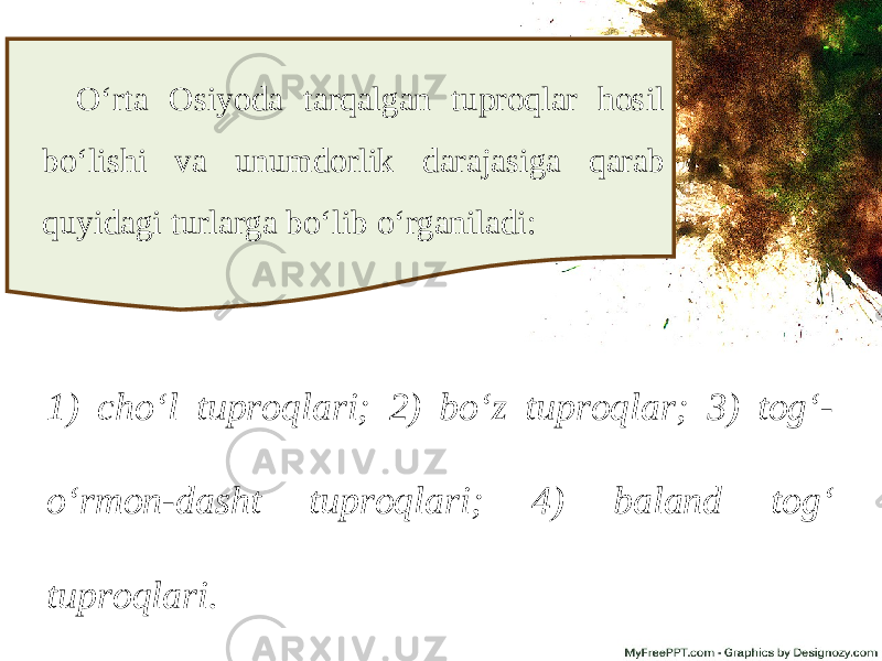 O‘rta Osiyoda tarqalgan tuproqlar hosil bo‘lishi va unumdorlik darajasiga qarab quyidagi turlarga bo‘lib o‘rganiladi: 1) cho‘l tuproqlari; 2) bo‘z tuproqlar; 3) tog‘- o‘rmon-dasht tuproqlari; 4) baland tog‘ tuproqlari. 