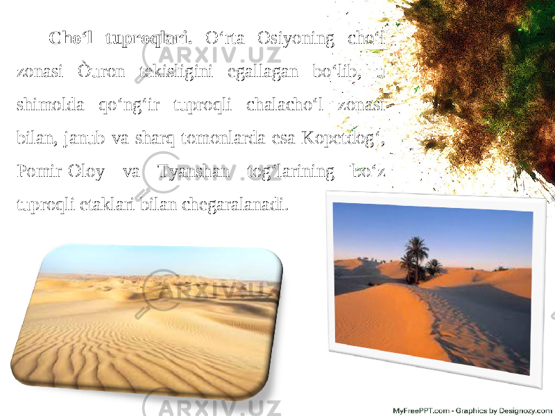 Cho‘l tuproqlari. O‘rta Osiyoning cho‘l zonasi Òuron tekisligini egallagan bo‘lib, u shimolda qo‘ng‘ir tuproqli chalacho‘l zonasi bilan, janub va sharq tomonlarda esa Kopetdog‘, Pomir-Oloy va Tyanshan tog‘larining bo‘z tuproqli etaklari bilan chegaralanadi. 