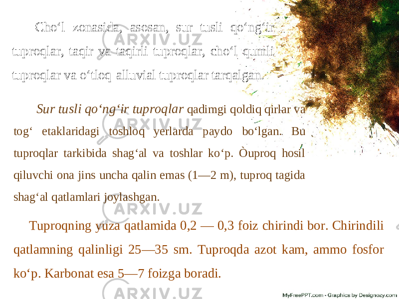 Cho‘l zonasida, asosan, sur tusli qo‘ng‘ir tuproqlar, taqir va taqirli tuproqlar, cho‘l qumli tuproqlar va o‘tloq-alluvial tuproqlar tarqalgan. Sur tusli qo‘ng‘ir tuproqlar qadimgi qoldiq qirlar va tog‘ etaklaridagi toshloq yerlarda paydo bo‘lgan. Bu tuproqlar tarkibida shag‘al va toshlar ko‘p. Òuproq hosil qiluvchi ona jins uncha qalin emas (1—2 m), tuproq tagida shag‘al qatlamlari joylashgan. Tuproqning yuza qatlamida 0,2 — 0,3 foiz chirindi bor. Chirindili qatlamning qalinligi 25—35 sm. Tuproqda azot kam, ammo fosfor ko‘p. Karbonat esa 5—7 foizga boradi. 