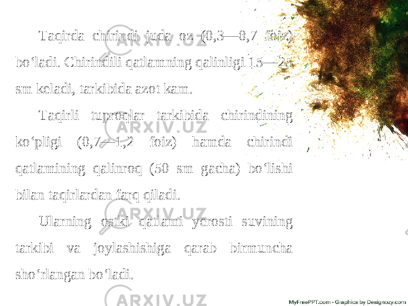 Taqirda chirindi juda oz (0,3—0,7 foiz) bo‘ladi. Chirindili qatlamning qalinligi 15—25 sm keladi, tarkibida azot kam. Taqirli tuproqlar tarkibida chirindining ko‘pligi (0,7—1,2 foiz) hamda chirindi qatlamining qalinroq (50 sm gacha) bo‘lishi bilan taqirlardan farq qiladi. Ularning ostki qatlami yerosti suvining tarkibi va joylashishiga qarab birmuncha sho‘rlangan bo‘ladi. 