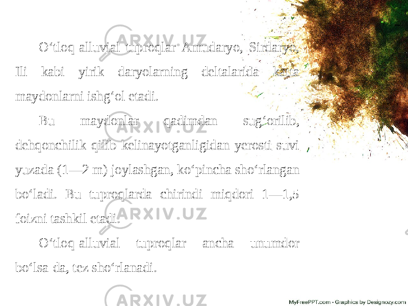 O‘tloq-alluvial tuproqlar Amudaryo, Sirdaryo, Ili kabi yirik daryolarning deltalarida katta maydonlarni ishg‘ol etadi. Bu maydonlar qadimdan sug‘orilib, dehqonchilik qilib kelinayotganligidan yerosti suvi yuzada (1—2 m) joylashgan, ko‘pincha sho‘rlangan bo‘ladi. Bu tuproqlarda chirindi miqdori 1—1,5 foizni tashkil etadi. O‘tloq-alluvial tuproqlar ancha unumdor bo‘lsa-da, tez sho‘rlanadi. 