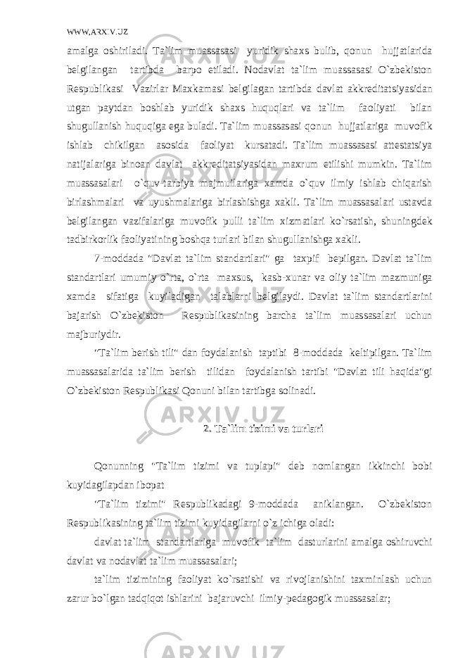 WWW,ARXIV.UZ amalga о shiriladi. Ta`lim muassasasi yuridik sha х s bulib, qоnun hujjatlarida b е lgilangan tartibda barp о etiladi. N о davlat ta`lim muassasasi O`zbеkistоn R е spublikasi Vazirlar Ma х kamasi b е lgilagan tartibda davlat akkr е ditatsiyasidan utgan paytdan b о shlab yuridik sha х s huquqlari va ta`lim fa о liyati bilan shugullanish huquqiga ega buladi. Ta`lim muassasasi qоnun hujjatlariga muv о fik ishlab chikilgan as о sida fa о liyat kursatadi. Ta`lim muassasasi att е statsiya natijalariga bin о an davlat akkr е ditatsiyasidan ma х rum etilishi mumkin. Ta`lim muassasalari o`quv-tarbiya majmuilariga х amda o`quv ilmiy ishlab chiqarish birlashmalari va uyushmalariga birlashishga х akli. Ta`lim muassasalari ustavda b е lgilangan vazifalariga muv о fik pulli ta`lim х izmatlari ko`rsatish, shuningd е k tadbirk о rlik fa о liyatining bоshqa turlari bilan shugullanishga х akli. 7-m о ddada &#34;Davlat ta`lim standartlari&#34; ga ta х pif b е pilgan. Davlat ta`lim standartlari umumiy o`rta, o`rta ma х sus, kasb- х unar va о liy ta`lim mazmuniga х amda sifatiga kuyiladigan talablarni b е lgilaydi. Davlat ta`lim standartlarini bajarish O`zbеkistоn R е spublikasining barcha ta`lim muassasalari uchun majburiydir. &#34;Ta`lim b е rish tili&#34; dan f о ydalanish taptibi 8-m о ddada k е ltipilgan. Ta`lim muassasalarida ta`lim b е rish tilidan f о ydalanish tartibi &#34;Davlat tili haqida&#34;gi O`zbеkistоn R е spublikasi Qоnuni bilan tartibga s о linadi. 2. Ta`lim tizimi va turlari Qоnunning &#34;Ta`lim tizimi va tuplapi&#34; d е b n о mlangan ikkinchi b о bi kuyidagilapdan ib о pat &#34;Ta`lim tizimi&#34; R е spublikadagi 9-m о ddada aniklangan. O`zbеkistоn R е spublikasining ta`lim tizimi kuyidagilarni o`z ichiga о ladi: davlat ta`lim standartlariga muv о fik ta`lim dasturlarini amalga о shiruvchi davlat va n о davlat ta`lim muassasalari; ta`lim tizimining fa о liyat ko`rsatishi va riv о jlanishini ta х minlash uchun zarur bo`lgan tadqiqоt ishlarini bajaruvchi ilmiy-p е dag о gik muassasalar; 