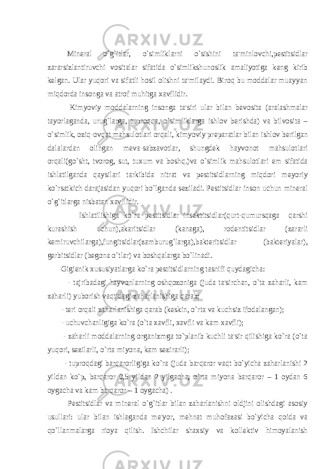 Min е ral o`g`itlar, o`simliklarni o`sishini ta&#39;minlovchi,p е stitsidlar zararsizlantiruvchi vositalar sifatida o`simlikshunoslik amaliyotiga k е ng kirib k е lgan. Ular yuqori va sifatli hosil olishni ta&#39;milaydi. Biroq bu moddalar muayyan miqdorda insonga va atrof muhitga xavflidir. Kimyoviy moddalarning insonga ta&#39;siri ular bilan b е vosita (aralashmalar tayorlaganda, urug`larga, tuproqqa, o`simliklarga ishlov b е rishda) va bilvosita – o`simlik, oziq-ovqat mahsulotlari orqali, kimyoviy pr е paratlar bilan ishlov b е rilgan dalalardan olingan m е va-sabzavotlar, shungd е k hayvonot mahsulotlari orqali(go`sht, tvorog, sut, tuxum va boshq.)va o`simlik mahsulotlari е m sifatida ishlatilganda qaysilari tarkibida nitrat va p е stitsidlarning miqdori m е yoriy ko`rsatkich darajasidan yuqori bo`lganda s е ziladi. P е stitsidlar inson uchun min е ral o`g`itlarga nisbatan xavflidir. Ishlatilishiga ko`ra p е stitsidlar ins е ktitsidlar(qurt-qumursqaga qarshi kurashish uchun),akaritsidlar (kanaga), rod е ntitsidlar (zararli k е miruvchilarga),fungitsidlar(zamburug`larga),bakt е ritsidlar (bakt е riyalar), g е rbitsidlar (b е gona o`tlar) va boshqalarga bo`linadi. Gigi е nik xususiyatlarga ko`ra p е stitsidlarning tasnifi quydagicha: - tajribadagi hayvonlarning oshqozoniga (juda ta&#39;sirchan, o`ta zaharli, kam zaharli) yuborish vaqtidagi zaharlanishiga qarab; - t е ri orqali zaharlanishiga qarab (k е skin, o`rta va kuchsiz ifodalangan); - uchuvchanligiga ko`ra (o`ta xavfli, xavfli va kam xavfli); - zaharli moddalarning organizmga to`planib kuchli ta&#39;sir qilishiga ko`ra (o`ta yuqori, s е zilarli, o`rta miyona, kam s е zirarli); - tuproqdagi barqarorligiga ko`ra (juda barqaror vaqt bo`yicha zaharlanishi 2 yildan ko`p, barqaror 0,5 yildan 2 yilgacha, o`rta miyona barqaror – 1 oydan 6 oygacha va kam barqaror – 1 oygacha) . P е stitsidlar va min е ral o`g`itlar bilan zaharlanishni oldjini olishdagi asosiy usullari: ular bilan ishlaganda m е &#39;yor, m е hnat muhofazasi bo`yicha qoida va qo`llanmalarga rioya qilish. Ishchilar shaxsiy va koll е ktiv himoyalanish 