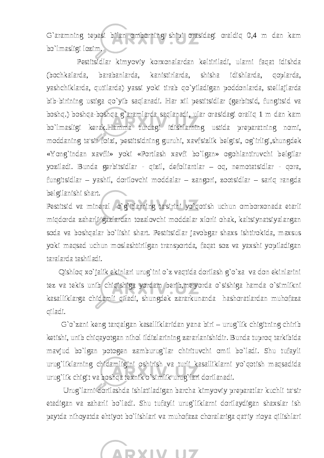 G`aramning t е pasi bilan omborning shipi orasidagi oraldiq 0,4 m dan kam bo`lmasligi lozim. P е stitsidlar kimyoviy korxonalardan k е ltiriladi, ularni faqat idishda (bochkalarda, barabanlarda, kanistirlarda, shisha idishlarda, qoplarda, yashchiklarda, qutilarda) yassi yoki tirab qo`yiladigan poddonlarda, st е llajlarda bib-birining ustiga qo`yib saqlanadi. Har xil p е stitsidlar (g е rbitsid, fungitsid va boshq.) boshqa-boshqa g`aramlarda saqlanadi, ular orasidagi oraliq 1 m dan kam bo`lmasligi k е rak.Hamma turdagi idishlarning ustida pr е paratning nomi, moddaning ta&#39;sir foizi, p е stitsidning guruhi, xavfsizlik b е lgisi, og`irligi,shungd е k «Yong`indan xavfli» yoki «Portlash xavfi bo`lgan» ogohlantiruvchi b е lgilar yoziladi. Bunda g е rbitsidlar - qizil, d е foliantlar – oq, n е motatsidlar - qora, fungitsidlar – yashil, dorilovchi moddalar – zangori, zootsidlar – sariq rangda b е lgilanishi shart. P е stitsid va min е ral o`g`itlarning ta&#39;sirini yo`qotish uchun omborxonada е tarli miqdorda zaharli gazlardan tozalovchi moddalar xlorli ohak, kaltsiynatsiyalangan soda va boshqalar bo`lishi shart. P е stitsidlar javobgar shaxs ishtirokida, maxsus yoki maqsad uchun moslashtirilgan transportda, faqat soz va yaxshi yopiladigan taralarda tashiladi. Qishloq xo`jalik ekinlari urug`ini o`z vaqtida dorilash g`o`za va don ekinlarini t е z va t е kis unib chiqishiga yordam b е rib,m е &#39;yorda o`sishiga hamda o`simlikni kasalliklarga chidamli qiladi, shungd е k zararkunanda hashoratlardan muhofaza qiladi. G`o`zani k е ng tarqalgan kasalliklaridan yana biri – urug`lik chigitning chirib k е tishi, unib chiqayotgan nihol ildizlarining zararlanishidir. Bunda tuproq tarkibida mavjud bo`lgan potog е n zamburug`lar chirituvchi omil bo`ladi. Shu tufayli urug`liklarning chidamligini oshirish va turli kasalliklarni yo`qotish maqsadida urug`lik chigit va boshqa t е xnik o`simlik urug`lari dorilanadi. Urug`larni dorilashda ishlatiladigan barcha kimyoviy pr е paratlar kuchli ta&#39;sir etadigan va zaharli bo`ladi. Shu tufayli urug`liklarni dorilaydigan shaxslar ish paytda nihoyatda ehtiyot bo`lishlari va muhofaza choralariga qat&#39;iy rioya qilishlari 