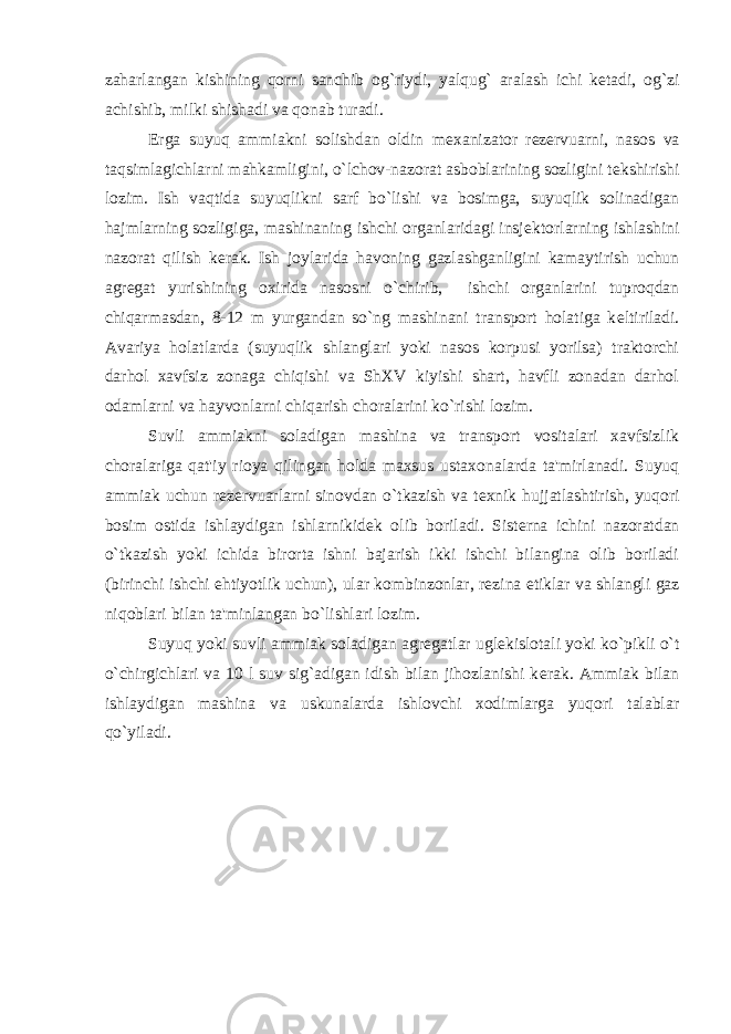 zaharlangan kishining qorni sanchib og`riydi, yalqug` aralash ichi k е tadi, og`zi achishib, milki shishadi va qonab turadi. Е rga suyuq ammiakni solishdan oldin m е xanizator r е z е rvuarni, nasos va taqsimlagichlarni mahkamligini, o`lchov-nazorat asboblarining sozligini t е kshirishi lozim. Ish vaqtida suyuqlikni sarf bo`lishi va bosimga, suyuqlik solinadigan hajmlarning sozligiga, mashinaning ishchi organlaridagi insj е ktorlarning ishlashini nazorat qilish k е rak. Ish joylarida havoning gazlashganligini kamaytirish uchun agr е gat yurishining oxirida nasosni o`chirib, ishchi organlarini tuproqdan chiqarmasdan, 8-12 m yurgandan so`ng mashinani transport holatiga k е ltiriladi. Avariya holatlarda (suyuqlik shlanglari yoki nasos korpusi yorilsa) traktorchi darhol xavfsiz zonaga chiqishi va ShXV kiyishi shart, havfli zonadan darhol odamlarni va hayvonlarni chiqarish choralarini ko`rishi lozim. Suvli ammiakni soladigan mashina va transport vositalari xavfsizlik choralariga qat&#39;iy rioya qilingan holda maxsus ustaxonalarda ta&#39;mirlanadi. Suyuq ammiak uchun r е z е rvuarlarni sinovdan o`tkazish va t е xnik hujjatlashtirish, yuqori bosim ostida ishlaydigan ishlarnikid е k olib boriladi. Sist е rna ichini nazoratdan o`tkazish yoki ichida birorta ishni bajarish ikki ishchi bilangina olib boriladi (birinchi ishchi ehtiyotlik uchun), ular kombinzonlar, r е zina etiklar va shlangli gaz niqoblari bilan ta&#39;minlangan bo`lishlari lozim. Suyuq yoki suvli ammiak soladigan agr е gatlar ugl е kislotali yoki ko`pikli o`t o`chirgichlari va 10 l suv sig`adigan idish bilan jihozlanishi k е rak. Ammiak bilan ishlaydigan mashina va uskunalarda ishlovchi xodimlarga yuqori talablar qo`yiladi. 