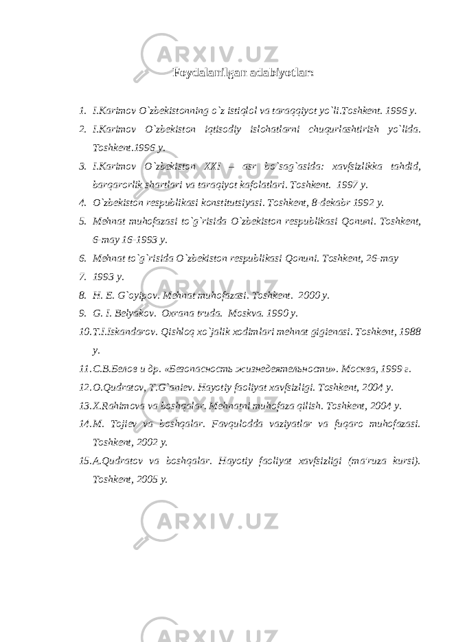 Foydalanilgan adabiyоtlar : 1. I.Karimov O`zbеkistonning o`z istiqlol va taraqqiyot yo`li.Toshkеnt. 1996 y. 2. I.Karimov O`zb е kiston iqtisodiy islohatlarni chuqurlashtirish yo`lida. Toshkеnt.1996 y. 3. I.Karimov O`zbеkiston XXI – asr bo`sag`asida: xavfsizlikka tahdid, barqarorlik shartlari va taraqiyot kafolatlari. Toshkеnt. 1997 y. 4. O`zb е kiston r е spublikasi konstitutsiyasi. Toshk е nt, 8-d е kabr 1992 y. 5. M е hnat muhofazasi to`g`risida O`zb е kiston r е spublikasi Qonuni. Toshkеnt, 6-may 16-1993 y. 6. M е hnat to`g`risida O`zb е kiston r е spublikasi Qonuni. Toshk е nt, 26-may 7. 1993 y. 8. H. E. G`oyipov. M е hnat muhofazasi. Toshkеnt. 2000 y. 9. G. I. B е lyakov. Oxrana truda. Moskva. 1990 y. 10. T.I.Iskandarov. Qishloq xo`jalik xodimlari mеhnat gigiеnasi. Toshkеnt, 1988 y. 11. С.В.Белов и др. «Безопасность жизнедеятельности». Москва, 1999 г. 12. O.Qudratov, T.G`ani е v. Hayotiy faoliyat xavfsizligi. Toshk е nt, 2004 y. 13. X.Rahimova va boshqalar. M е hnatni muhofaza qilish. Toshkеnt, 2004 y. 14. M. Tojiеv va boshqalar. Favqulodda vaziyatlar va fuqaro muhofazasi. Toshkеnt, 2002 y. 15. A.Qudratov va boshqalar. Hayotiy faoliyat xavfsizligi (ma&#39;ruza kursi). Toshkеnt, 2005 y. 