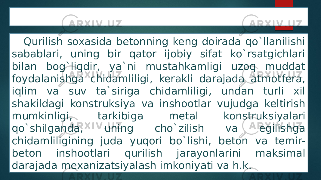 Beton va temir beton ishlari Qurilish soxasida betonning keng doirada qo`llanilishi sabablari, uning bir qator ijobiy sifat ko`rsatgichlari bilan bog`liqdir, ya`ni mustahkamligi uzoq muddat foydalanishga chidamliligi, kerakli darajada atmotfera, iqlim va suv ta`siriga chidamliligi, undan turli xil shakildagi konstruksiya va inshootlar vujudga keltirish mumkinligi, tarkibiga metal konstruksiyalari qo`shilganda, uning cho`zilish va egilishga chidamliligining juda yuqori bo`lishi, beton va temir- beton inshootlari qurilish jarayonlarini maksimal darajada mexanizatsiyalash imkoniyati va h.k. 