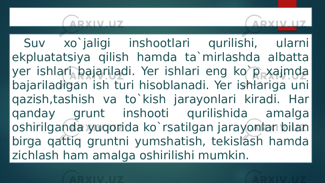 Yer ishlari Suv xo`jaligi inshootlari qurilishi, ularni ekpluatatsiya qilish hamda ta`mirlashda albatta yer ishlari bajariladi. Yer ishlari eng ko`p xajmda bajariladigan ish turi hisoblanadi. Yer ishlariga uni qazish,tashish va to`kish jarayonlari kiradi. Har qanday grunt inshooti qurilishida amalga oshirilganda yuqorida ko`rsatilgan jarayonlar bilan birga qattiq gruntni yumshatish, tekislash hamda zichlash ham amalga oshirilishi mumkin. 