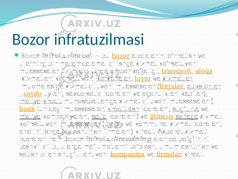 Bozor infratuzilmasi  Bozor infratuzilmasi  — bu  bozor  aloqalarini oʻrnatish va ularning bir maromda amal qilishga xizmat koʻrsatuvchi muassasalar tizimidir. Unga ombor xoʻjaligi,  transport ,  aloqa  xizmatlari koʻrsatuvchi  korxonalar ,  tovar  va  xizmatlar  muomalasiga xizmat qiluvchi muassasalar ( birjalar ,  auksionlar ,  savdo  uylari, savdo-sotiq idoralari va agentliklari kabilar),  moliya - kredit  munosabatlariga xizmat qiluvchi muassasalar ( bank  turidagi muassasalar,  kreditlash  idoralari,  sugʻurta  va  moliya  kompaniyalari,  soliq  idoralari) va  ijtimoiy sohaga  xizmat koʻrsatuvchi muassasalar (uy-joy va kommunal xizmat idoralari, aholini ishga joylashtirish firmalari) kiradi. Axborot xizmati idoralari ham  bozor infratuzilmasining  alohida boʻgʻinini tashkil qilib, ularga maʼlumotlarni toʻplash, umumlashtirish va sotish bilan shugʻullanuvchi  kompaniya  va  firmalar  kiradi. 