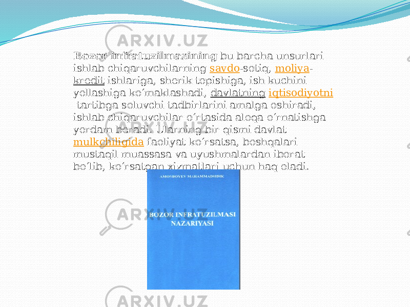 Bozor infratuzilmasining  bu barcha unsurlari ishlab chiqaruvchilarning  savdo -sotiq,  moliya - kredit  ishlariga, sherik topishiga, ish kuchini yollashiga koʻmaklashadi,  davlatning   iqtisodiyotni  tartibga soluvchi tadbirlarini amalga oshiradi, ishlab chiqaruvchilar oʻrtasida aloqa oʻrnatishga yordam beradi. Ularning bir qismi davlat  mulkchiligida  faoliyat koʻrsatsa, boshqalari mustaqil muassasa va uyushmalardan iborat boʻlib, koʻrsatgan xizmatlari uchun haq oladi. 