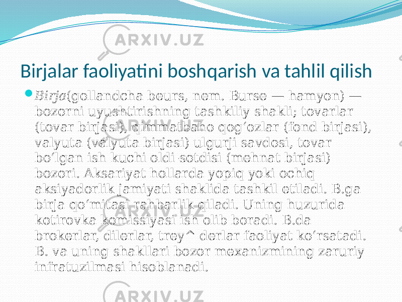 Birjalar faoliyatini boshqarish va tahlil qilish  Birja (gollandcha beurs, nem. Burse — hamyon) — bozorni uyushtirishning tashkiliy shakli; tovarlar (tovar birjasi), qimmatbaho qogʻozlar (fond birjasi), valyuta (valyuta birjasi) ulgurji savdosi, tovar boʻlgan ish kuchi oldi-sotdisi (mehnat birjasi) bozori. Aksariyat hollarda yopiq yoki ochiq aksiyadorlik jamiyati shaklida tashkil etiladi. B.ga birja qoʻmitasi rahbarlik qiladi. Uning huzurida kotirovka komissiyasi ish olib boradi. B.da brokerlar, dilerlar, trey^ derlar faoliyat koʻrsatadi. B. va uning shakllari bozor mexanizmining zaruriy infratuzilmasi hisoblanadi. 