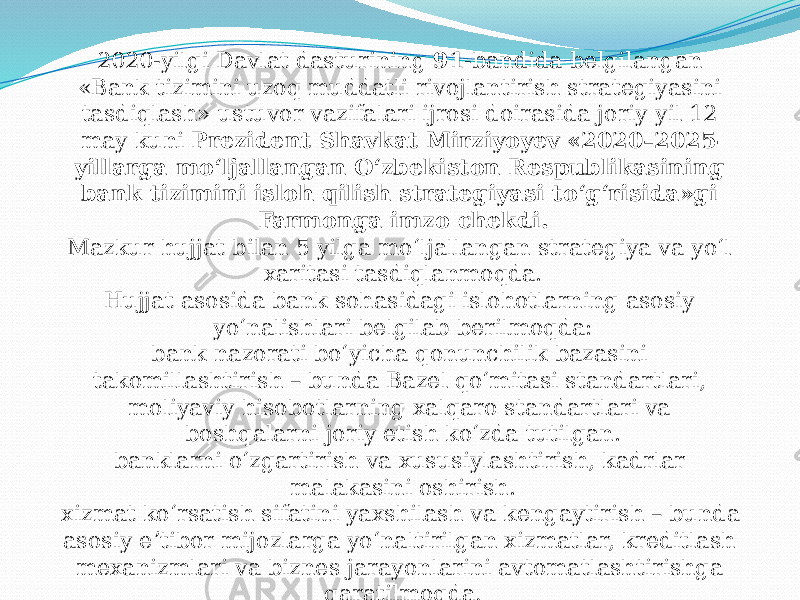 2020-yilgi Davlat dasturining  91 -bandida belgilangan «Bank tizimini uzoq muddatli rivojlantirish strategiyasini tasdiqlash» ustuvor vazifalari ijrosi doirasida joriy yil 12 may kuni  Prezident Shavkat Mirziyoyev «2020–2025- yillarga mo‘ljallangan O‘zbekiston Respublikasining bank tizimini isloh qilish strategiyasi to‘g‘risida»gi Farmonga imzo chekdi. Mazkur hujjat bilan 5 yilga mo‘ljallangan strategiya va yo‘l xaritasi tasdiqlanmoqda. Hujjat asosida bank sohasidagi islohotlarning asosiy yo‘nalishlari belgilab berilmoqda: bank nazorati bo‘yicha qonunchilik bazasini takomillashtirish – bunda Bazel qo‘mitasi standartlari, moliyaviy hisobotlarning xalqaro standartlari va boshqalarni joriy etish ko‘zda tutilgan. banklarni o‘zgartirish va xususiylashtirish, kadrlar malakasini oshirish. xizmat ko‘rsatish sifatini yaxshilash va kengaytirish – bunda asosiy eʼtibor mijozlarga yo‘naltirilgan xizmatlar, kreditlash mexanizmlari va biznes jarayonlarini avtomatlashtirishga qaratilmoqda . 