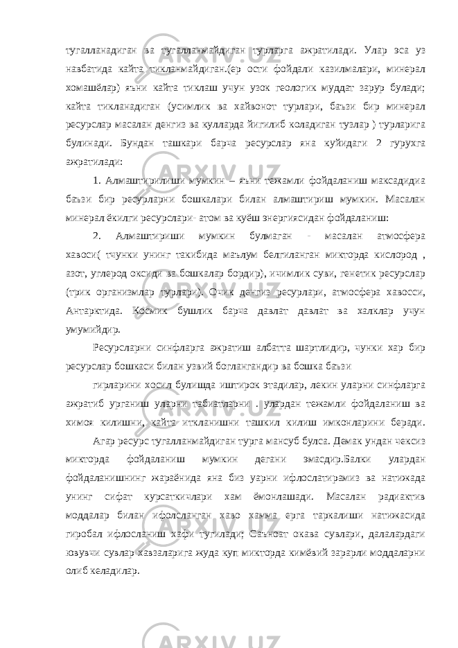 тугалланадиган ва тугалланмайдиган турларга ажратилади. Улар эса уз навбатида кайта тикланмайдиган.(ер ости фойдали казилмалари, минерал хомашёлар) яъни кайта тиклаш учун узок геологик муддат зарур булади; кайта тикланадиган (усимлик ва хайвонот турлари, баъзи бир минерал ресурслар масалан денгиз ва кулларда йигилиб коладиган тузлар ) турларига булинади. Бундан ташкари барча ресурслар яна куйидаги 2 гурухга ажратилади: 1. Алмаштирилиши мумкин – яъни тежамли фойдаланиш максадидиа баъзи бир ресурларни бошкалари билан алмаштириш мумкин. Масалан минерал ёкилги ресурслари- атом ва куёш энергиясидан фойдаланиш: 2. Алмаштириши мумкин булмаган - масалан атмосфера хавоси( тчунки унинг такибида маълум белгиланган микторда кислород , азот, углерод оксиди ва бошкалар бордир), ичимлик суви, генетик ресурслар (трик организмлар турлари). Очик денгиз ресурлари, атмосфера хавосси, Антарктида. Космик бушлик барча давлат давлат ва халклар учун умумийдир. Ресурсларни синфларга ажратиш албатта шартлидир, чунки хар бир ресурслар бошкаси билан узвий боглангандир ва бошка баъзи гирларини хосил булишда иштирок этадилар, лекин уларни синфларга ажратиб урганиш уларни табиатларни . улардан тежамли фойдаланиш ва химоя килишни, кайта иткланишни ташкил килиш имконларини беради. Агар ресурс тугалланмайдиган турга мансуб булса. Демак ундан чексиз микторда фойдаланиш мумкин дегани эмасдир.Балки улардан фойдаланишнинг жараёнида яна биз уарни ифлослатирамиз ва натижада унинг сифат курсаткичлари хам ёмонлашади. Масалан радиактив моддалар билан ифолсланган хаво хамма ерга таркалиши натижасида гиробал ифлосланиш хафи тугилади; Саъноат окава сувлари, далалардаги ювувчи сувлар хавзаларига жуда куп микторда кимёвий зарарли моддаларни олиб келадилар. 