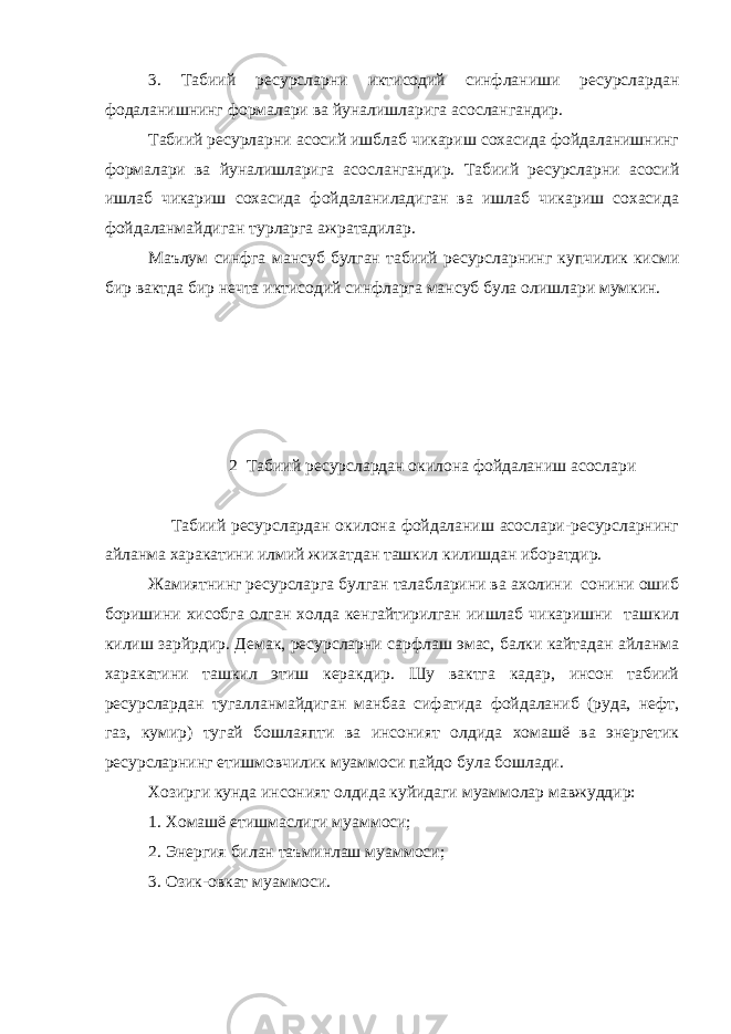 3. Табиий ресурсларни иктисодий синфланиши ресурслардан фодаланишнинг формалари ва йуналишларига асослангандир. Табиий ресурларни асосий ишблаб чикариш сохасида фойдаланишнинг формалари ва йуналишларига асослангандир. Табиий ресурсларни асосий ишлаб чикариш сохасида фойдаланиладиган ва ишлаб чикариш сохасида фойдаланмайдиган турларга ажратадилар. Маълум синфга мансуб булган табиий ресурсларнинг купчилик кисми бир вактда бир нечта иктисодий синфларга мансуб була олишлари мумкин. 2 Табиий ресурслардан окилона фойдаланиш асослари Табиий ресурслардан окилона фойдаланиш асослари-ресурсларнинг айланма харакатини илмий жихатдан ташкил килишдан иборатдир. Жамиятнинг ресурсларга булган талабларини ва ахолини сонини ошиб боришини хисобга олган холда кенгайтирилган иишлаб чикаришни ташкил килиш зарйрдир. Демак, ресурсларни сарфлаш эмас, балки кайтадан айланма харакатини ташкил этиш керакдир. Шу вактга кадар, инсон табиий ресурслардан тугалланмайдиган манбаа сифатида фойдаланиб (руда, нефт, газ, кумир) тугай бошлаяпти ва инсоният олдида хомашё ва энергетик ресурсларнинг етишмовчилик муаммоси пайдо була бошлади. Хозирги кунда инсоният олдида куйидаги муаммолар мавжуддир: 1. Хомашё етишмаслиги муаммоси; 2. Энергия билан таъминлаш муаммоси; 3. Озик-овкат муаммоси. 