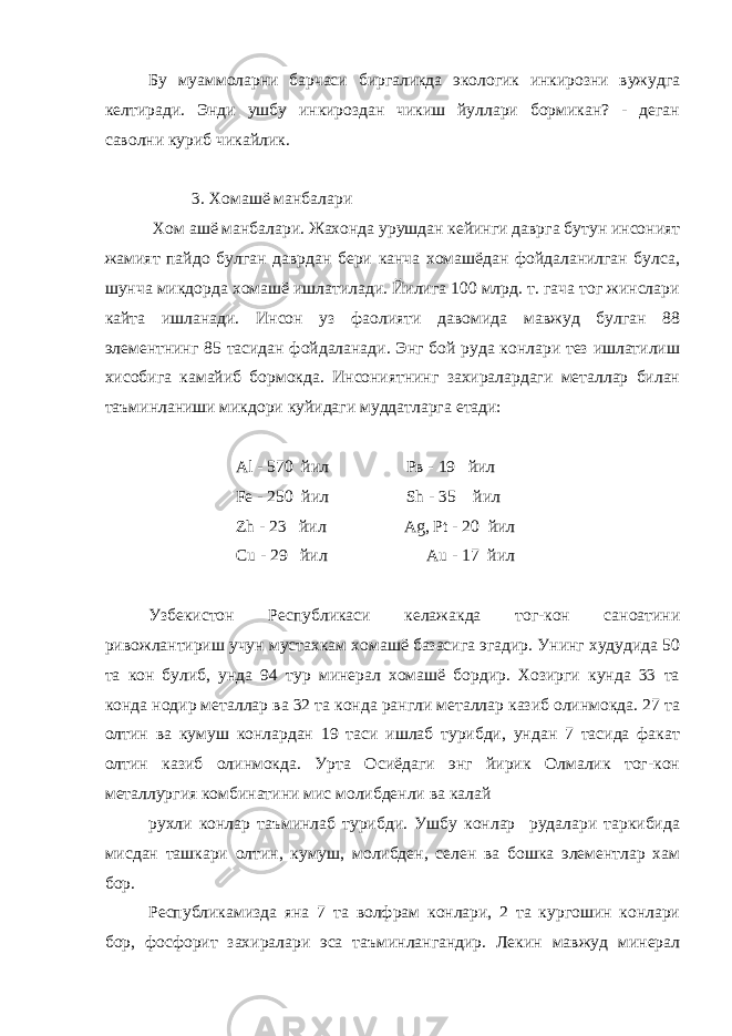 Бу муаммоларни барчаси биргаликда экологик инкирозни вужудга келтиради. Энди ушбу инкироздан чикиш йуллари бормикан? - деган саволни куриб чикайлик. 3. Хомашё манбалари Хом ашё манбалари. Жахонда урушдан кейинги даврга бутун инсоният жамият пайдо булган даврдан бери канча хомашёдан фойдаланилган булса, шунча микдорда хомашё ишлатилади. Йилига 100 млрд. т. гача тог жинслари кайта ишланади. Инсон уз фаолияти давомида мавжуд булган 88 элементнинг 85 тасидан фойдаланади. Энг бой руда конлари тез ишлатилиш хисобига камайиб бормокда. Инсониятнинг захиралардаги металлар билан таъминланиши микдори куйидаги муддатларга етади: Al - 570 йил Рв - 19 йил Fe - 250 йил Sh - 35 йил Zh - 23 йил Ag , Р t - 20 йил Cu - 29 йил Au - 17 йил Узбекистон Республикаси келажакда тог-кон саноатини ривожлантириш учун мустахкам хомашё базасига эгадир. Унинг худудида 50 та кон булиб, унда 94 тур минерал хомашё бордир. Хозирги кунда 33 та конда нодир металлар ва 32 та конда рангли металлар казиб олинмокда. 27 та олтин ва кумуш конлардан 19 таси ишлаб турибди, ундан 7 тасида факат олтин казиб олинмокда. Урта Осиёдаги энг йирик Олмалик тог-кон металлургия комбинатини мис молибденли ва калай рухли конлар таъминлаб турибди. Ушбу конлар рудалари таркибида мисдан ташкари олтин, кумуш, молибден, селен ва бошка элементлар хам бор. Республикамизда яна 7 та волфрам конлари, 2 та кургошин конлари бор, фосфорит захиралари эса таъминлангандир. Лекин мавжуд минерал 