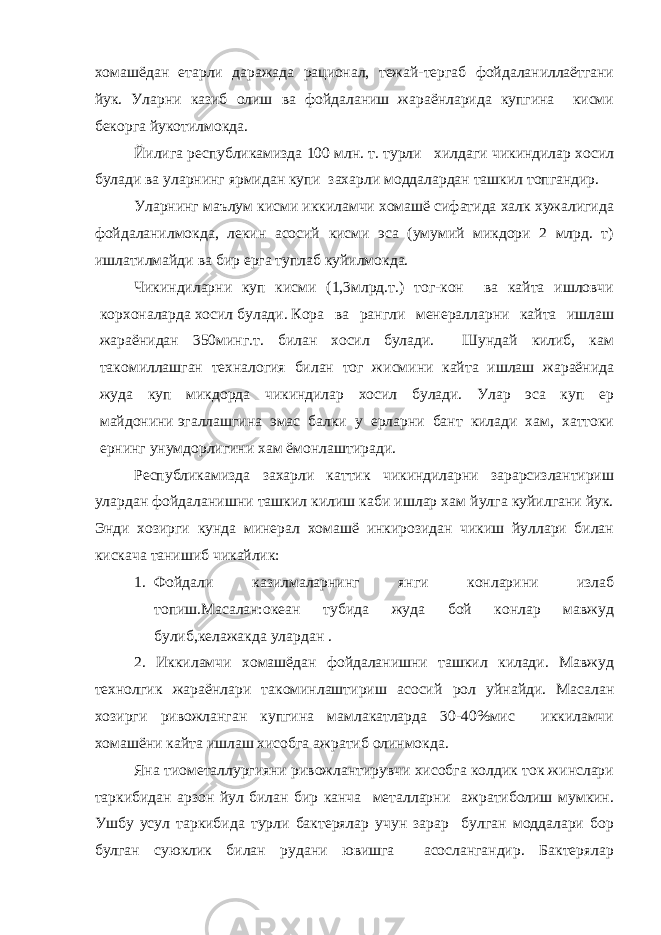 хомашёдан етарли даражада рационал, тежай-тергаб фойдаланиллаётгани йук. Уларни казиб олиш ва фойдаланиш жараёнларида купгина кисми бекорга йукотилмокда. Йилига республикамизда 100 млн. т. турли хилдаги чикиндилар хосил булади ва уларнинг ярмидан купи захарли моддалардан ташкил топгандир. Уларнинг маълум кисми иккиламчи хомашё сифатида халк хужалигида фойдаланилмокда, лекин асосий кисми эса (умумий микдори 2 млрд. т) ишлатилмайди ва бир ерга туплаб куйилмокда. Чикиндиларни куп кисми (1,3млрд.т.) тог-кон ва кайта ишловчи корхоналарда хосил булади. Кора ва рангли менералларни кайта ишлаш жараёнидан 350минг.т. билан хосил булади. Шундай килиб, кам такомиллашган техналогия билан тог жисмини кайта ишлаш жараёнида жуда куп микдорда чикиндилар хосил булади. Улар эса куп ер майдонини   эгаллашгина эмас балки у ерларни бант килади хам, хаттоки ернинг унумдорлигини хам ёмонлаштиради. Республикамизда захарли каттик чикиндиларни зарарсизлантириш улардан фойдаланишни ташкил килиш каби ишлар хам йулга куйилгани йук. Энди хозирги кунда минерал хомашё инкирозидан чикиш йуллари билан кискача танишиб чикайлик: 1. Фойдали казилмаларнинг янги конларини излаб топиш.Масалан:океан тубида жуда бой конлар мавжуд булиб,келажакда улардан . 2. Иккиламчи хомашёдан фойдаланишни ташкил килади. Мавжуд технолгик жараёнлари такоминлаштириш асосий рол уйнайди. Масалан хозирги ривожланган купгина мамлакатларда 30-40%мис иккиламчи хомашёни кайта ишлаш хисобга ажратиб олинмокда. Яна тиометаллургияни ривожлантирувчи хисобга колдик ток жинслари таркибидан арзон йул билан бир канча металларни ажратиболиш мумкин. Ушбу усул таркибида турли бактерялар учун зарар булган моддалари бор булган суюклик билан рудани ювишга асослангандир. Бактерялар 