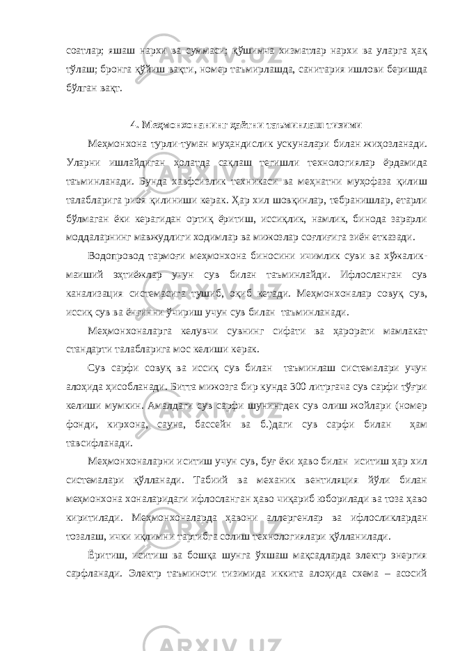 соатлар; яшаш нархи ва суммаси; қўшимча хизматлар нархи ва уларга ҳақ тўлаш; бронга қўйиш вақти, номер таъмирлашда, санитария ишлови беришда бўлган вақт. 4. Меҳмонхонанинг ҳаётни таъминлаш тизими Меҳмонхона турли-туман муҳандислик ускуналари билан жиҳозланади. Уларни ишлайдиган ҳолатда сақлаш тегишли технологиялар ёрдамида таъминланади. Бунда хавфсизлик техникаси ва меҳнатни муҳофаза қилиш талабларига риоя қилиниши керак. Ҳар хил шовқинлар, тебранишлар, етарли бўлмаган ёки керагидан ортиқ ёритиш, иссиқлик, намлик, бинода зарарли моддаларнинг мавжудлиги ходимлар ва мижозлар соғлиғига зиён етказади. Водопровод тармоғи меҳмонхона биносини ичимлик суви ва хўжалик- маиший эҳтиёжлар учун сув билан таъминлайди. Ифлосланган сув канализация системасига тушиб, оқиб кетади. Меҳмонхоналар совуқ сув, иссиқ сув ва ёнғинни ўчириш учун сув билан таъминланади. Меҳмонхоналарга келувчи сувнинг сифати ва ҳарорати мамлакат стандарти талабларига мос келиши керак. Сув сарфи совуқ ва иссиқ сув билан таъминлаш системалари учун алоҳида ҳисобланади. Битта мижозга бир кунда 300 литргача сув сарфи тўғри келиши мумкин. Амалдаги сув сарфи шунингдек сув олиш жойлари (номер фонди, кирхона, сауна, бассейн ва б.)даги сув сарфи билан ҳам тавсифланади. Меҳмонхоналарни иситиш учун сув, буғ ёки ҳаво билан иситиш ҳар хил системалари қўлланади. Табиий ва механик вентиляция йўли билан меҳмонхона хоналаридаги ифлосланган ҳаво чиқариб юборилади ва тоза ҳаво киритилади. Меҳмонхоналарда ҳавони аллергенлар ва ифлосликлардан тозалаш, ички иқлимни тартибга солиш технологиялари қўлланилади. Ёритиш, иситиш ва бошқа шунга ўхшаш мақсадларда электр энергия сарфланади. Электр таъминоти тизимида иккита алоҳида схема – асосий 