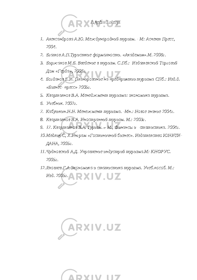 Адабиётлар: 1. Александрова А.Ю. Международний туризм. - М: Аспект Пресс, 2004. 2. Бгатов А.П.Туристкие формалности. «Академия».М. 2006г. 3. Биржаков М.Б. Введение в туризм. С.Пб.: Издателский Торговий Дом «Герда», 2006г. 4. Богданов Е.И. Планирование на предприятии туризма СПб.: Изд.д. «Бизнес- пресс» 2005г. 5. Кварталнов В.А. Менеджмент туризма: экономика туризма. 6. Учебник. 2002г. 7. Кабушкин.Н.Н. Менежмент туризма. -Мн.: Новое знание 2004г. 8. Кварталнов В.А. Иностранний туризм. М.: 2003г. 9. 17. Кварталнов В.А. Туризм. – М., Финансы и статистика. 2004г. 10. Медлик С, Х.Инграм «Гостиничний бизнес». Издателство ЮНИТИ- ДАНА, 2005г. 11. Чудновский А.Д. Управление индустрий туризма.М: КНОРУС. 2005г. 12. Яковлев.Г.А Экономика и статистика туризма. Учеб.пособ. М.: Изд. 2005г. 