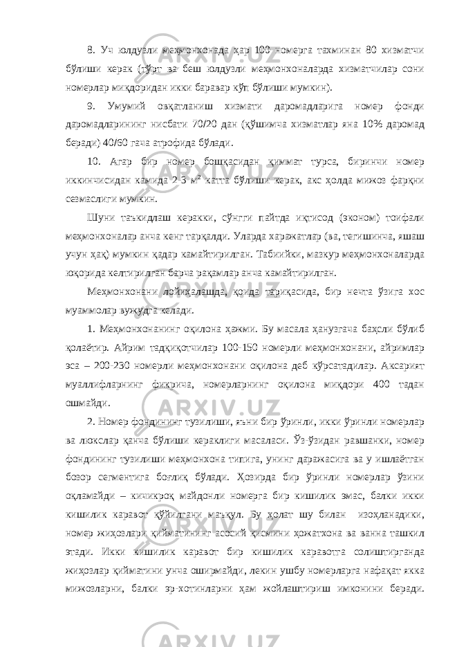 8. Уч юлдузли меҳмонхонада ҳар 100 номерга тахминан 80 хизматчи бўлиши керак (тўрт ва беш юлдузли меҳмонхоналарда хизматчилар сони номерлар миқдоридан икки баравар кўп бўлиши мумкин). 9. Умумий овқатланиш хизмати даромадларига номер фонди даромадларининг нисбати 70  20 дан (қўшимча хизматлар яна 10% даромад беради) 40  60 гача атрофида бўлади. 10. Агар бир номер бошқасидан қиммат турса, биринчи номер иккинчисидан камида 2-3 м 2 катта бўлиши керак, акс ҳолда мижоз фарқни сезмаслиги мумкин. Шуни таъкидлаш керакки, сўнгги пайтда иқтисод (эконом) тоифали меҳмонхоналар анча кенг тарқалди. Уларда харажатлар (ва, тегишинча, яшаш учун ҳақ) мумкин қадар камайтирилган. Табиийки, мазкур меҳмонхоналарда юқорида келтирилган барча рақамлар анча камайтирилган. Меҳмонхонани лойиҳалашда, қоида тариқасида, бир нечта ўзига хос муаммолар вужудга келади. 1. Меҳмонхонанинг оқилона ҳажми. Бу масала ҳанузгача баҳсли бўлиб қолаётир. Айрим тадқиқотчилар 100-150 номерли меҳмонхонани, айримлар эса – 200-230 номерли меҳмонхонани оқилона деб кўрсатадилар. Аксарият муаллифларнинг фикрича, номерларнинг оқилона миқдори 400 тадан ошмайди. 2. Номер фондининг тузилиши, яъни бир ўринли, икки ўринли номерлар ва люкслар қанча бўлиши кераклиги масаласи. Ўз-ўзидан равшанки, номер фондининг тузилиши меҳмонхона типига, унинг даражасига ва у ишлаётган бозор сегментига боғлиқ бўлади. Ҳозирда бир ўринли номерлар ўзини оқламайди – кичикроқ майдонли номерга бир кишилик эмас, балки икки кишилик каравот қўйилгани маъқул. Бу ҳолат шу билан изоҳланадики, номер жиҳозлари қийматининг асосий қисмини ҳожатхона ва ванна ташкил этади. Икки кишилик каравот бир кишилик каравотга солиштирганда жиҳозлар қийматини унча оширмайди, лекин ушбу номерларга нафақат якка мижозларни, балки эр-хотинларни ҳам жойлаштириш имконини беради. 