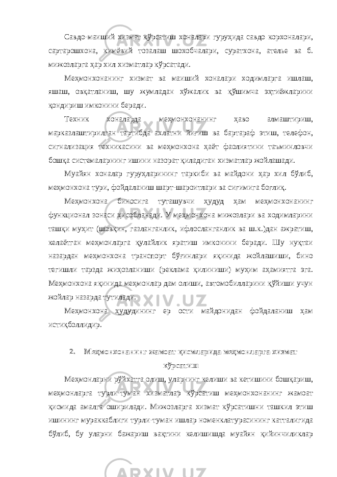 Савдо-маиший хизмат кўрсатиш хоналари гуруҳида савдо корхоналари, сартарошхона, кимёвий тозалаш шохобчалари, суратхона, ателье ва б. мижозларга ҳар хил хизматлар кўрсатади. Меҳмонхонанинг хизмат ва маиший хоналари ходимларга ишлаш, яшаш, овқатланиш, шу жумладан хўжалик ва қўшимча эҳтиёжларини қондириш имконини беради. Техник хоналарда меҳмонхонанинг ҳаво алмаштириш, марказлаштирилган тартибда ахлатни йиғиш ва бартараф этиш, телефон, сигнализация техникасини ва меҳмонхона ҳаёт фаолиятини таъминловчи бошқа системаларнинг ишини назорат қиладиган хизматлар жойлашади. Муайян хоналар гуруҳларининг таркиби ва майдони ҳар хил бўлиб, меҳмонхона тури, фойдаланиш шарт-шароитлари ва сиғимига боғлиқ. Меҳмонхона биносига туташувчи ҳудуд ҳам меҳмонхонанинг функционал зонаси ҳисобланади. У меҳмонхона мижозлари ва ходимларини ташқи муҳит (шовқин, газланганлик, ифлосланганлик ва ш.к.)дан ажратиш, келаётган меҳмонларга қулайлик яратиш имконини беради. Шу нуқтаи назардан меҳмонхона транспорт бўғинлари яқинида жойлашиши, бино тегишли тарзда жиҳозланиши (реклама қилиниши) муҳим аҳамиятга эга. Меҳмонхона яқинида меҳмонлар дам олиши, автомобилларини қўйиши учун жойлар назарда тутилади. Меҳмонхона ҳудудининг ер ости майдонидан фойдаланиш ҳам истиқболлидир. 2. Меҳмонхонанинг жамоат қисмларида меҳмонларга хизмат кўрсатиш Меҳмонларни рўйхатга олиш, уларнинг келиши ва кетишини бошқариш, меҳмонларга турли-туман хизматлар кўрсатиш меҳмонхонанинг жамоат қисмида амалга оширилади. Мижозларга хизмат кўрсатишни ташкил этиш ишининг мураккаблиги турли-туман ишлар номенклатурасининг катталигида бўлиб, бу уларни бажариш вақтини келишишда муайян қийинчиликлар 