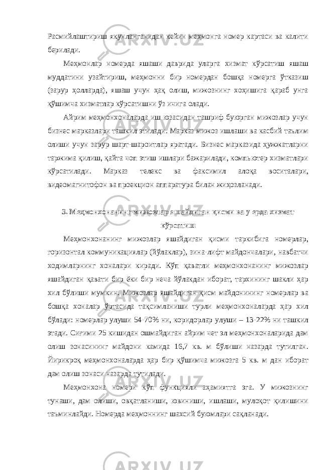 Расмийлаштириш якунланганидан кейин меҳмонга номер картаси ва калити берилади. Меҳмонлар номерда яшаши даврида уларга хизмат кўрсатиш яшаш муддатини узайтириш, меҳмонни бир номердан бошқа номерга ўтказиш (зарур ҳолларда), яшаш учун ҳақ олиш, мижознинг хоҳишига қараб унга қўшимча хизматлар кўрсатишни ўз ичига олади. Айрим меҳмонхоналарда иш юзасидан ташриф буюрган мижозлар учун бизнес марказлари ташкил этилади. Марказ мижоз ишлаши ва касбий таълим олиши учун зарур шарт-шароитлар яратади. Бизнес марказида ҳужжатларни таржима қилиш, қайта чоп этиш ишлари бажарилади, компьютер хизматлари кўрсатилади. Марказ телекс ва факсимил алоқа воситалари, видеомагнитофон ва проекцион аппаратура билан жиҳозланади. 3. Меҳмонхонанинг мижозлар яшайдиган қисми ва у ерда хизмат кўрсатиш Меҳмонхонанинг мижозлар яшайдиган қисми таркибига номерлар, горизонтал коммуникациялар (йўлаклар), зина-лифт майдончалари, навбатчи ходимларнинг хоналари киради. Кўп қаватли меҳмонхонанинг мижозлар яшайдиган қавати бир ёки бир неча йўлакдан иборат, тархининг шакли ҳар хил бўлиши мумкин. Мижозлар яшайдиган қисм майдонининг номерлар ва бошқа хоналар ўртасида тақсимланиши турли меҳмонхоналарда ҳар хил бўлади: номерлар улуши 54-70% ни, коридорлар улуши – 13-22% ни ташкил этади. Сиғими 25 кишидан ошмайдиган айрим чет эл меҳмонхоналарида дам олиш зонасининг майдони камида 16,7 кв. м бўлиши назарда тутилган. Йирикроқ меҳмонхоналарда ҳар бир қўшимча мижозга 5 кв. м дан иборат дам олиш зонаси назарда тутилади. Меҳмонхона номери кўп функцияли аҳамиятга эга. У мижознинг тунаши, дам олиши, овқатланиши, ювиниши, ишлаши, мулоқот қилишини таъминлайди. Номерда меҳмоннинг шахсий буюмлари сақланади. 