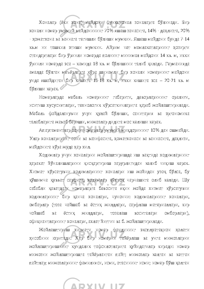 Хоналар (ёки хона) майдони функционал зоналарга бўлинади. Бир хонали номер умумий майдонининг 70% яшаш зонасига, 14% - даҳлизга, 20% - ҳожатхона ва ваннага тегишли бўлиши мумкин. Яшаш майдони бунда 7-14 кв.м ни ташкил этиши мумкин. Айрим чет мамлакатларнинг ҳозирги стандартлари бир ўринли номерда полнинг минимал майдони 14 кв. м, икки ўринли номерда эса – камида 18 кв. м бўлишини талиб қилади. Германияда амалда бўлган меъёрларга кўра шинамли бир хонали номернинг майдони унда яшайдиган бир кишига 16-18 кв. м, икки кишига эса – 20-21 кв. м бўлиши керак. Номерларда мебель номернинг габарити, деворларининг оралиғи, иситиш хусусиятлари, технологик кўрсаткичларига қараб жойлаштирилади. Мебель фойдаланувчи учун қулай бўлиши, санитария ва эргономика талабларига жавоб бериши, мижозлар дидига мос келиши керак. Апартаментлар сони номерлар умумий миқдорининг 10% дан ошмайди. Улар хоналарининг сони ва вазифасига, ҳожатхонаси ва ваннасига, даҳлизи, майдонига кўра жуда ҳар хил. Ходимлар учун хоналарни жойлаштиришда иш вақтида ходимларнинг ҳаракат йўналишларини қисқартириш зарурлигидан келиб чиқиш керак. Хизмат кўрсатувчи ходимларнинг хоналари иш жойидан узоқ бўлса, бу қўшимча қувват сарфига, ходимлар кўпроқ чарчашига олиб келади. Шу сабабли қаватдаги номерларга бевосита яқин жойда хизмат кўрсатувчи ходимларнинг бир қанча хоналари, чунончи: ходималарнинг хоналари, омборлар (тоза чойшаб ва ёстиқ жилдлари, сарфлаш материаллари, кир чойшаб ва ёстиқ жилдлари, тозалаш воситалари омборлари), официантларнинг хоналари, ахлат йиғгич ва б. жойлаштирилади. Жойлаштириш хизмати номер фондининг эксплуатацион ҳолати ҳисобини юритади. Ҳар бир номерни тайёрлаш ва унга мижозларни жойлаштиришнинг кундалик тафсилотларига қуйидагилар киради: номер мижозни жойлаштиришга тайёрланган пайт; мижозлар келган ва кетган пайтлар; мижозларнинг фамилияси, исми, отасининг исми; номер бўш қолган 