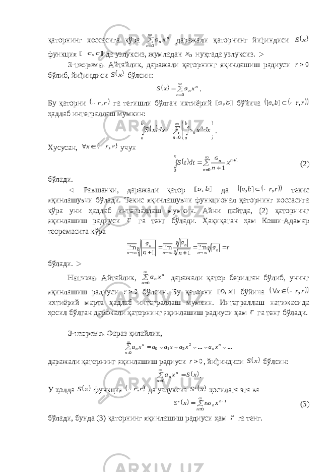 қаторнинг хоссасига кўра   0n n nx a даражали қаторнинг йиђиндиси  x S функция ] , [ c c да узлуксиз, жумладан 0x нуқтада узлуксиз. ► 3-теорема. Айтайлик, даражали қаторнинг яқинлашиш радиуси 0r бўлиб, йиђиндиси  x S бўлсин:       0n n nx a x S . Бу қаторни  r r,  га тегишли бўлган ихтиёрий ] , [ b a бўйича    r r b a , ] , [   ҳадлаб интеграллаш мумкин:               0n b a n n b a dx x a dx x S . Хусусан,  r r x ,    учун         0 1 0 1 n n n x x n a dtt S (2) бўлади. ◄ Равшанки, даражали қатор ] , [ b a да    r r b a , ] , [   текис яқинлашувчи бўлади. Текис яқинлашувчи функционал қаторнинг хоссасига кўра уни ҳадлаб интеграллаш мумкин. Айни пайтда, (2) қаторнинг яқинлашиш радиуси r га тенг бўлади. Ҳақиқатан ҳам Коши-Адамар теоремасига кўра r a n a n a n n n n n n n n n n         lim 1 lim 1 lim бўлади. ► Натижа. Айтайлик,   0n n nx a даражали қатор берилган бўлиб, унинг яқинлашиш радиуси 0r бўлсин. Бу қаторни ] , [ x 0 бўйича     r r x ,    ихтиёрий марта ҳадлаб интеграллаш мумкин. Интеграллаш натижасида ҳосил бўлган даражали қаторнинг яқинлашиш радиуси ҳам r га тенг бўлади. 3 -теорема. Фараз қилайлик, ... ...          n n n n n x a x a xa a x a 2 2 1 0 0 даражали қаторнинг яқинлашиш радиуси 0r , йиђиндиси  x S бўлсин:  x S x a n n n    0 . У ҳолда  x S функция  r r,  да узлуксиз  x S&#39; ҳосилага эга ва        0 1 n n nx na x S&#39; (3) бўлади, бунда (3) қаторнинг яқинлашиш радиуси ҳам r га тенг. 