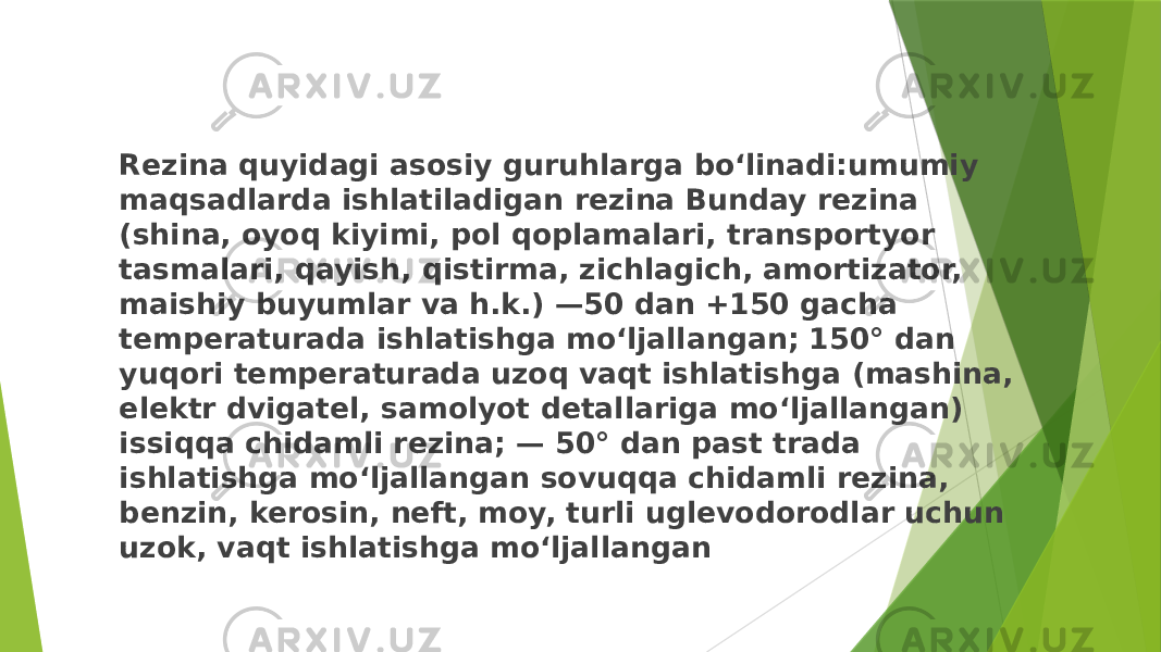 Rezina quyidagi asosiy guruhlarga boʻlinadi:umumiy maqsadlarda ishlatiladigan rezina Bunday rezina (shina, oyoq kiyimi, pol qoplamalari, transportyor tasmalari, qayish, qistirma, zichlagich, amortizator, maishiy buyumlar va h.k.) —50 dan +150 gacha temperaturada ishlatishga moʻljallangan; 150° dan yuqori temperaturada uzoq vaqt ishlatishga (mashina, elektr dvigatel, samolyot detallariga moʻljallangan) issiqqa chidamli rezina; — 50° dan past trada ishlatishga moʻljallangan sovuqqa chidamli rezina, benzin, kerosin, neft, moy, turli uglevodorodlar uchun uzok, vaqt ishlatishga moʻljallangan 