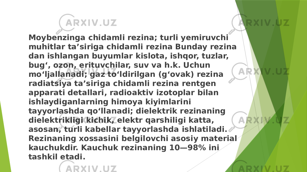 Moybenzinga chidamli rezina; turli yemiruvchi muhitlar taʼsiriga chidamli rezina Bunday rezina dan ishlangan buyumlar kislota, ishqor, tuzlar, bugʻ, ozon, erituvchilar, suv va h.k. Uchun moʻljallanadi; gaz toʻldirilgan (gʻovak) rezina radiatsiya taʼsiriga chidamli rezina rentgen apparati detallari, radioaktiv izotoplar bilan ishlaydiganlarning himoya kiyimlarini tayyorlashda qoʻllanadi; dielektrik rezinaning dielektrikligi kichik, elektr qarshiligi katta, asosan, turli kabellar tayyorlashda ishlatiladi. Rezinaning xossasini belgilovchi asosiy material kauchukdir. Kauchuk rezinaning 10—98% ini tashkil etadi. 