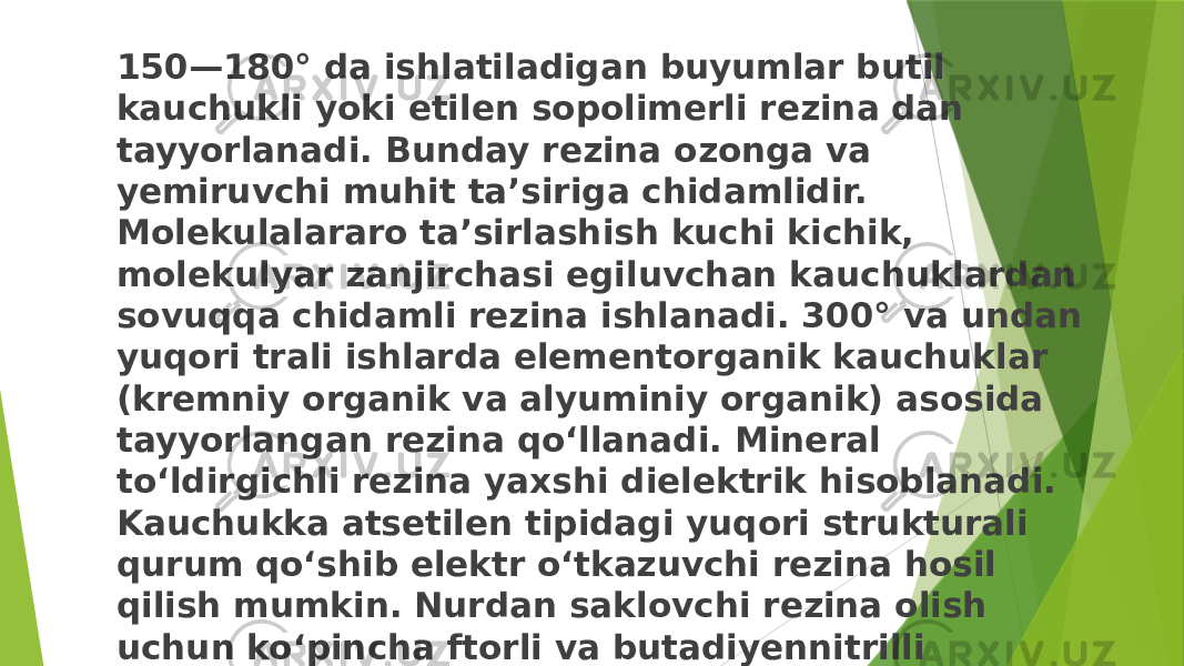 150—180° da ishlatiladigan buyumlar butil kauchukli yoki etilen sopolimerli rezina dan tayyorlanadi. Bunday rezina ozonga va yemiruvchi muhit taʼsiriga chidamlidir. Molekulalararo taʼsirlashish kuchi kichik, molekulyar zanjirchasi egiluvchan kauchuklardan sovuqqa chidamli rezina ishlanadi. 300° va undan yuqori trali ishlarda elementorganik kauchuklar (kremniy organik va alyuminiy organik) asosida tayyorlangan rezina qoʻllanadi. Mineral toʻldirgichli rezina yaxshi dielektrik hisoblanadi. Kauchukka atsetilen tipidagi yuqori strukturali qurum qoʻshib elektr oʻtkazuvchi rezina hosil qilish mumkin. Nurdan saklovchi rezina olish uchun koʻpincha ftorli va butadiyennitrilli kauchuklar ishlatiladi. 