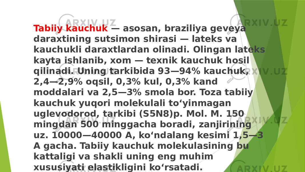 Tabiiy kauchuk — asosan, braziliya geveya daraxtining sutsimon shirasi — lateks va kauchukli daraxtlardan olinadi. Olingan lateks kayta ishlanib, xom — texnik kauchuk hosil qilinadi. Uning tarkibida 93—94% kauchuk, 2,4—2,9% oqsil, 0,3% kul, 0,3% kand moddalari va 2,5—3% smola bor. Toza tabiiy kauchuk yuqori molekulali toʻyinmagan uglevodorod, tarkibi (S5N8)p. Mol. M. 150 mingdan 500 minggacha boradi, zanjirining uz. 10000—40000 A, koʻndalang kesimi 1,5—3 A gacha. Tabiiy kauchuk molekulasining bu kattaligi va shakli uning eng muhim xususiyati elastikligini koʻrsatadi. 