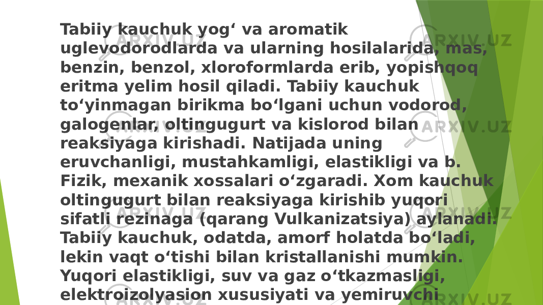 Tabiiy kauchuk yogʻ va aromatik uglevodorodlarda va ularning hosilalarida, mas, benzin, benzol, xloroformlarda erib, yopishqoq eritma yelim hosil qiladi. Tabiiy kauchuk toʻyinmagan birikma boʻlgani uchun vodorod, galogenlar, oltingugurt va kislorod bilan reaksiyaga kirishadi. Natijada uning eruvchanligi, mustahkamligi, elastikligi va b. Fizik, mexanik xossalari oʻzgaradi. Xom kauchuk oltingugurt bilan reaksiyaga kirishib yuqori sifatli rezinaga (qarang Vulkanizatsiya) aylanadi. Tabiiy kauchuk, odatda, amorf holatda boʻladi, lekin vaqt oʻtishi bilan kristallanishi mumkin. Yuqori elastikligi, suv va gaz oʻtkazmasligi, elektroizolyasion xususiyati va yemiruvchi muhitlarga chidamliligi tufayli kauchuk texnika va turmushda koʻp ishlatiladi 