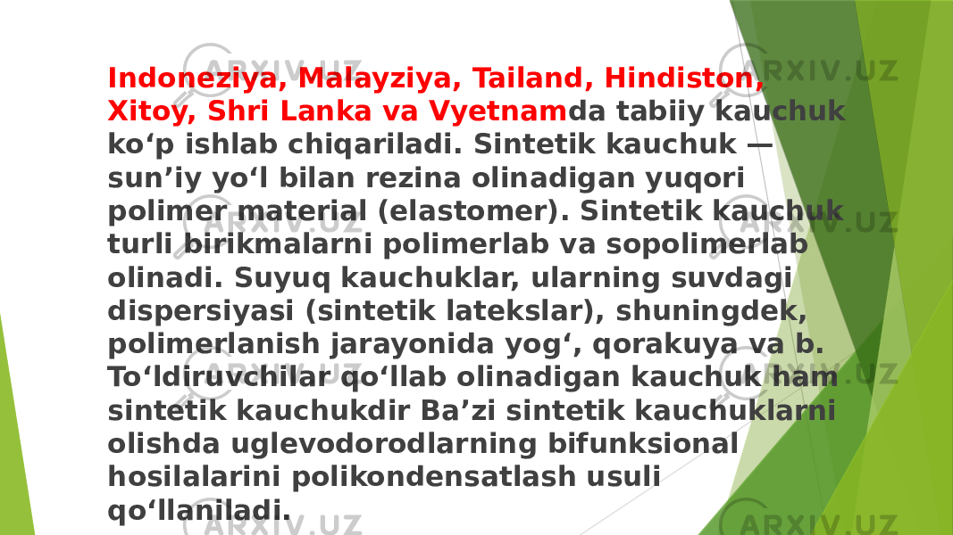 Indoneziya, Malayziya, Tailand, Hindiston, Xitoy, Shri Lanka va Vyetnam da tabiiy kauchuk koʻp ishlab chiqariladi. Sintetik kauchuk — sunʼiy yoʻl bilan rezina olinadigan yuqori polimer material (elastomer). Sintetik kauchuk turli birikmalarni polimerlab va sopolimerlab olinadi. Suyuq kauchuklar, ularning suvdagi dispersiyasi (sintetik latekslar), shuningdek, polimerlanish jarayonida yogʻ, qorakuya va b. Toʻldiruvchilar qoʻllab olinadigan kauchuk ham sintetik kauchukdir Baʼzi sintetik kauchuklarni olishda uglevodorodlarning bifunksional hosilalarini polikondensatlash usuli qoʻllaniladi. 