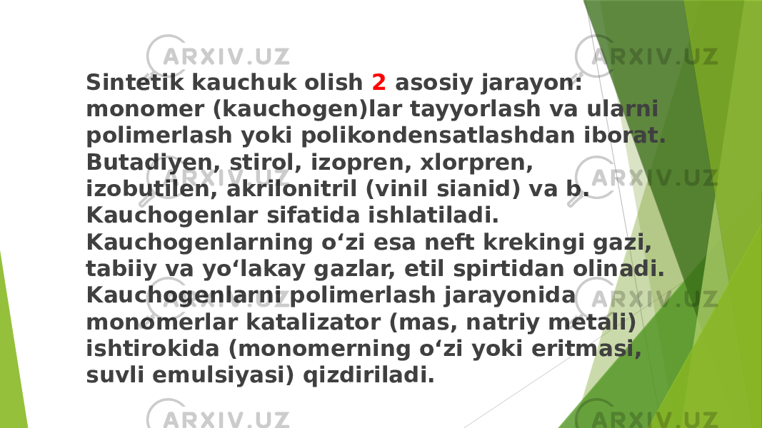 Sintetik kauchuk olish 2 asosiy jarayon: monomer (kauchogen)lar tayyorlash va ularni polimerlash yoki polikondensatlashdan iborat. Butadiyen, stirol, izopren, xlorpren, izobutilen, akrilonitril (vinil sianid) va b. Kauchogenlar sifatida ishlatiladi. Kauchogenlarning oʻzi esa neft krekingi gazi, tabiiy va yoʻlakay gazlar, etil spirtidan olinadi. Kauchogenlarni polimerlash jarayonida monomerlar katalizator (mas, natriy metali) ishtirokida (monomerning oʻzi yoki eritmasi, suvli emulsiyasi) qizdiriladi. 