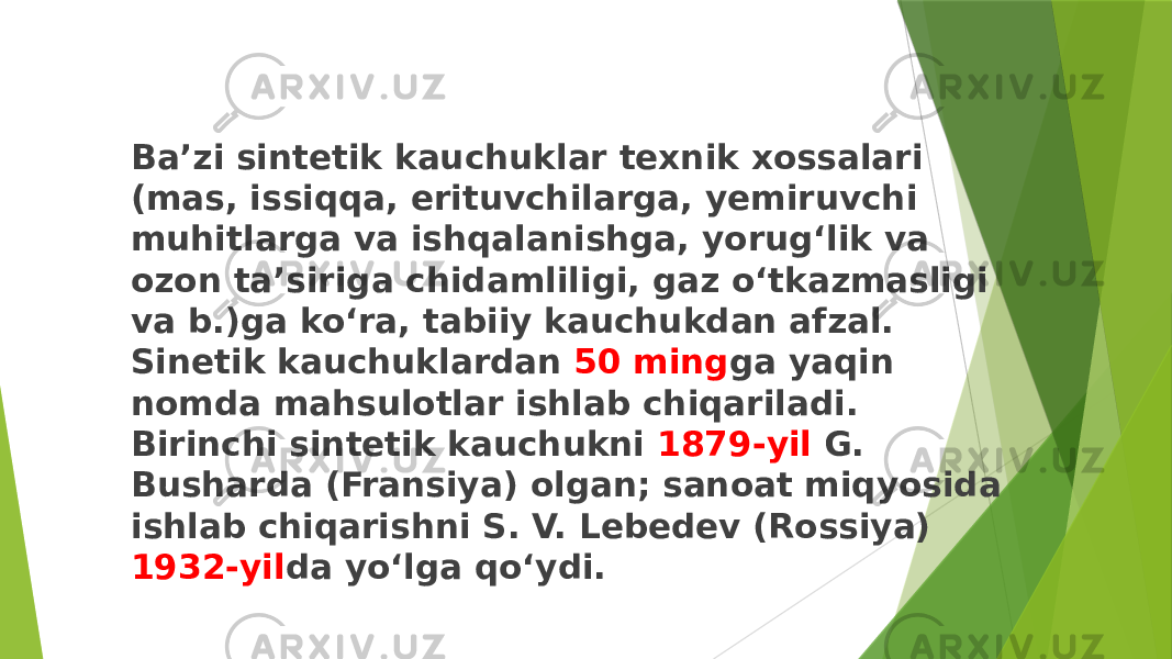 Baʼzi sintetik kauchuklar texnik xossalari (mas, issiqqa, erituvchilarga, yemiruvchi muhitlarga va ishqalanishga, yorugʻlik va ozon taʼsiriga chidamliligi, gaz oʻtkazmasligi va b.)ga koʻra, tabiiy kauchukdan afzal. Sinetik kauchuklardan 50 ming ga yaqin nomda mahsulotlar ishlab chiqariladi. Birinchi sintetik kauchukni 1879-yil G. Busharda (Fransiya) olgan; sanoat miqyosida ishlab chiqarishni S. V. Lebedev (Rossiya) 1932-yil da yoʻlga qoʻydi. 