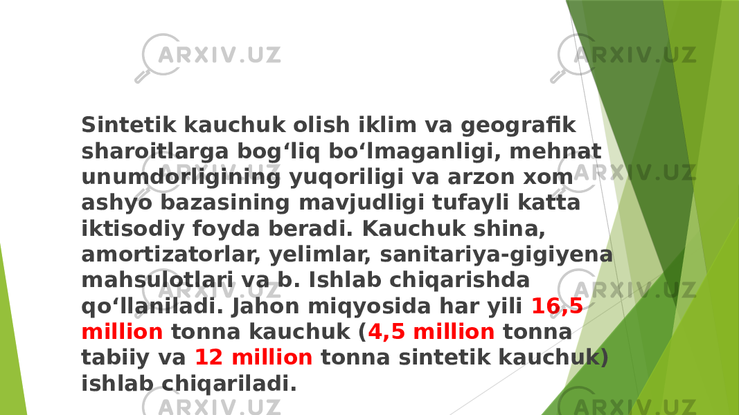 Sintetik kauchuk olish iklim va geografik sharoitlarga bogʻliq boʻlmaganligi, mehnat unumdorligining yuqoriligi va arzon xom ashyo bazasining mavjudligi tufayli katta iktisodiy foyda beradi. Kauchuk shina, amortizatorlar, yelimlar, sanitariya-gigiyena mahsulotlari va b. Ishlab chiqarishda qoʻllaniladi. Jahon miqyosida har yili 16,5 million tonna kauchuk ( 4,5 million tonna tabiiy va 12 million tonna sintetik kauchuk) ishlab chiqariladi. 