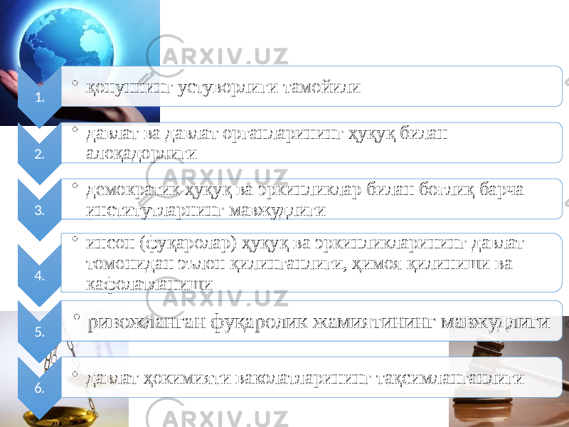 1. • қонуннинг устуворлиги тамойили 2. • давлат ва давлат органларининг ҳуқуқ билан алоқадорлиги 3. • демократик ҳуқуқ ва эркинликлар билан боғлиқ барча институтларнинг мавжудлиги 4. • инсон (фуқаролар) ҳуқуқ ва эркинликларининг давлат томонидан эълон қилинганлиги, ҳимоя қилиниши ва кафолатланиши 5. • ривожланган фуқаролик жамиятининг мавжудлиги 6. • давлат ҳокимияти ваколатларининг тақсимланганлиги 