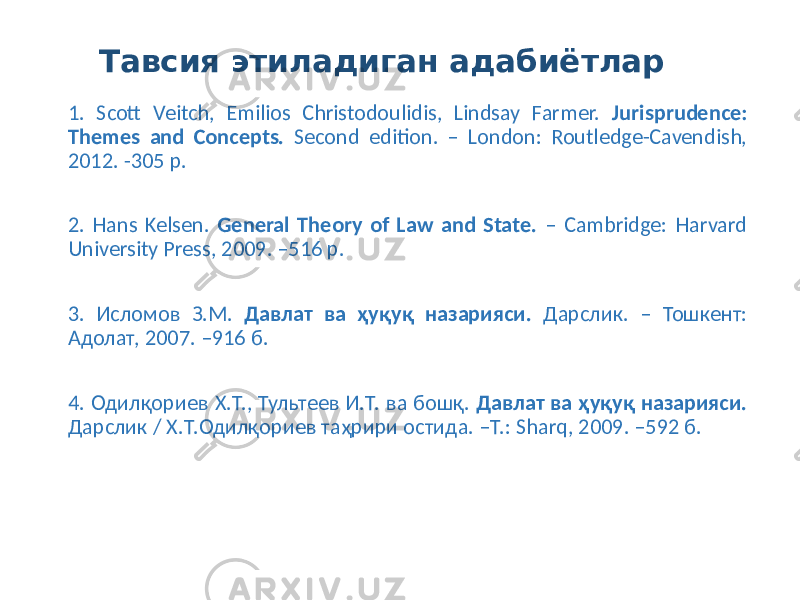 Тавсия этиладиган адабиётлар 1. Scott Veitch, Emilios Christodoulidis, Lindsay Farmer. Jurisprudence: Themes and Concepts. Second edition. – London: Routledge-Cavendish, 2012. -305 p. 2. Hans Kelsen. General Theory of Law and State. – Cambridge: Harvard University Press, 2009. –516 p. 3. Исломов З.М. Давлат ва ҳуқуқ назарияси. Дарслик. – Тошкент: Адолат, 2007. –916 б. 4. Одилқориев Х.Т., Тультеев И.Т. ва бошқ. Давлат ва ҳуқуқ назарияси. Дарслик / Х.Т.Одилқориев таҳрири остида. –Т.: Sharq, 2009. –592 б. 