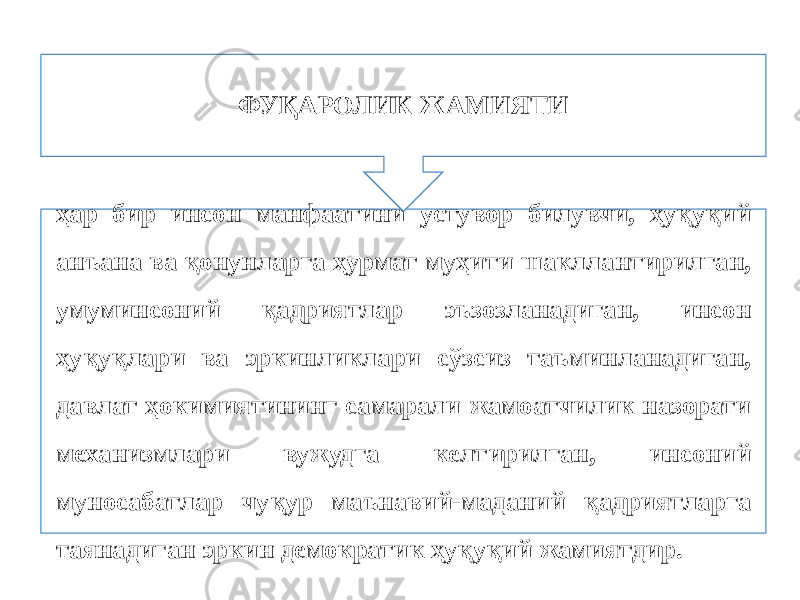 ҳар бир инсон манфаатини устувор билувчи, ҳуқуқий анъана ва қонунларга ҳурмат муҳити шакллантирилган, умуминсоний қадриятлар эъзозланадиган, инсон ҳуқуқлари ва эркинликлари сўзсиз таъминланадиган, давлат ҳокимиятининг самарали жамоатчилик назорати механизмлари вужудга келтирилган, инсоний муносабатлар чуқур маънавий-маданий қадриятларга таянадиган эркин демократик ҳуқуқий жамиятдир. ФУҚАРОЛИК ЖАМИЯТИ 