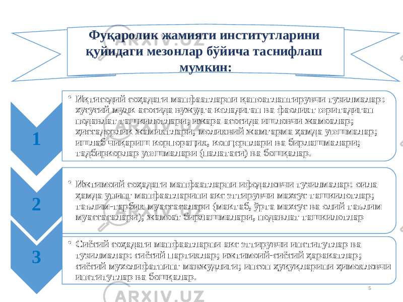 51 • Иқтисодий соҳадаги манфаат ларни қаноатлан тирувчи тузилма лар: хусусий мулк асосида вужудга келадиган ва фаолият юритадиган нодавлат ташкилотлари; ижара асосида ишловчи жа моалар; ҳиссадорлик жамиятлари; молиявий жамғарма ҳамда уюшмалар; ишлаб чиқариш корпорация, концернлари ва бирлашмалари; тадбиркорлар уюшмалари (палатаси) ва бошқалар. 2 • Ижтимоий соҳадаги манфаатларни ифодаловчи тузилмалар: оила ҳамда унинг манфаатларини акс эттирувчи махсус ташкилотлар; таълим-тарбия муассасалари (мактаб, ўрта махсус ва олий таълим муассасалари); жамоат бирлашмалари, нодавлат ташкилотлар 3 • Сиёсий соҳадаги манфаатларни акс эттирувчи институтлар ва тузилмалар: сиёсий партиялар; ижтимоий-сиёсий ҳаракатлар; сиёсий мухолифатнинг мавжудлиги; инсон ҳуқуқларини ҳимояловчи институтлар ва бошқалар. Фу қаролик жамияти инс титутларини қуйидаги мезонлар бўйича таснифлаш мумкин: 