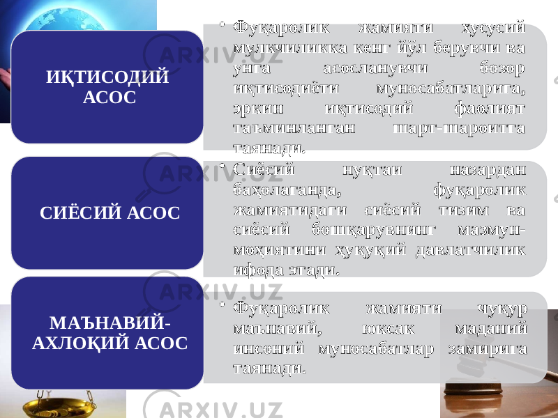 • Фуқаролик жамияти хусусий мулкчиликка кенг йўл берувчи ва унга асосланувчи бозор иқтисодиёти муносабатларига, эркин иқтисодий фаолият таъминланган шарт-шароитга таянади. ИҚТИСОДИЙ АСОС • Сиёсий нуқтаи назардан баҳолаганда, фуқаролик жамиятидаги сиёсий тизим ва сиёсий бошқарувнинг мазмун- моҳиятини ҳуқуқий давлатчилик ифода этади. СИЁСИЙ АСОС • Фуқаролик жамияти чуқур маънавий, юксак маданий инсоний муносабатлар замирига таянади.МАЪНАВИЙ- АХЛОҚИЙ АСОС 