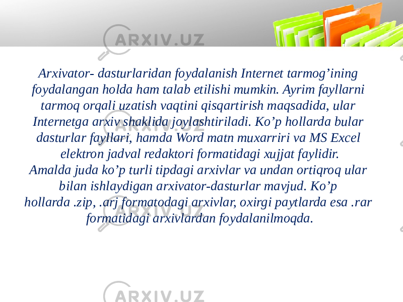 Arxivator- dasturlaridan foydalanish Internet tarmog’ining foydalangan holda ham talab etilishi mumkin. Ayrim fayllarni tarmoq orqali uzatish vaqtini qisqartirish maqsadida, ular Internetga arxiv shaklida joylashtiriladi. Ko’p hollarda bular dasturlar fayllari, hamda Word matn muxarriri va MS Excel elektron jadval redaktori formatidagi xujjat faylidir. Amalda juda ko’p turli tipdagi arxivlar va undan ortiqroq ular bilan ishlaydigan arxivator-dasturlar mavjud. Ko’p hollarda .zip, .arj formatodagi arxivlar, oxirgi paytlarda esa .rar formatidagi arxivlardan foydalanilmoqda. 