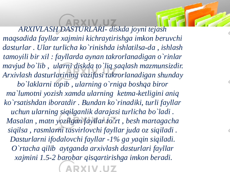 ARXIVLASH DASTURLARI- diskda joyni tejash maqsadida fayllar xajmini kichraytirishga imkon beruvchi dasturlar . Ular turlicha ko`rinishda ishlatilsa-da , ishlash tamoyili bir xil : fayllarda aynan takrorlanadigan o`rinlar mavjud bo`lib , ularni diskda to`liq saqlash mazmunsizdir. Arxivlash dasturlarining vazifasi takrorlanadigan shunday bo`laklarni topib , ularning o`rniga boshqa biror ma`lumotni yozish xamda ularning ketma-ketligini aniq ko`rsatishdan iboratdir . Bundan ko`rinadiki, turli fayllar uchun ularning siqilganlik darajasi turlicha bo`ladi . Masalan , matn yozilgan fayllar to`rt , besh martagacha siqilsa , rasmlarni tasvirlovchi fayllar juda oz siqiladi . Dasturlarni ifodalovchi fayllar -1% ga yaqin siqiladi. O`rtacha qilib aytganda arxivlash dasturlari fayllar xajmini 1.5-2 barobar qisqartirishga imkon beradi. 