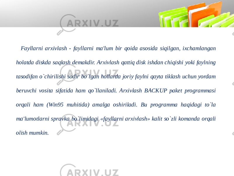 Fayllarni arxivlash - fayllarni ma&#39;lum bir qoida asosida siqilgan, ixchamlangan holatda diskda saqlash demakdir. Arxivlash qattiq disk ishdan chiqishi yoki faylning tasodifan o`chirilishi sodir bo`lgan hollarda joriy faylni qayta tiklash uchun yordam beruvchi vosita sifatida ham qo`llaniladi. Arxivlash BACKUP paket programmasi orqali ham (Win95 muhitida) amalga oshiriladi. Bu programma haqidagi to`la ma&#39;lumotlarni spravka bo`limidagi «fayllarni arxivlash» kalit so`zli komanda orqali olish mumkin. 